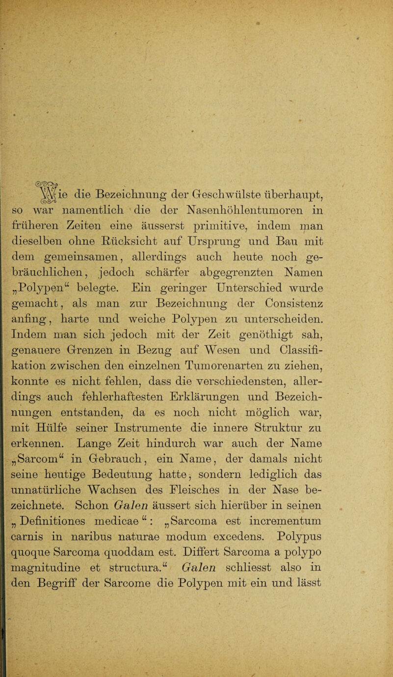 ie die Bezeichnung der Geschwülste überhaupt, so war namentlich die der Nasenhöhlentumoren in früheren Zeiten eine äusserst primitive, indem man j dieselben ohne Rücksicht auf Ursprung und Bau mit dem gemeinsamen, allerdings auch heute noch ge¬ bräuchlichen, jedoch schärfer abgegrenzten Namen „Polypen“ belegte. Ein geringer Unterschied wurde gemacht, als man zur Bezeichnung der Consistenz anfing, harte und weiche Polypen zu unterscheiden. Indem man sich jedoch mit der Zeit genöthigt sah, genauere Grenzen in Bezug auf Wesen und Classifi- [ kation zwischen den einzelnen Tumorenarten zu ziehen, konnte es nicht fehlen, dass die verschiedensten, aller¬ dings auch fehlerhaftesten Erklärungen und Bezeich¬ nungen entstanden, da es noch nicht möglich war, I mit Hülfe seiner Instrumente die innere Struktur zu erkennen. Lange Zeit hindurch war auch der Name „Sarcom“ in Gebrauch, ein Name, der damals nicht seine heutige Bedeutung hatte, sondern lediglich das unnatürliche Wachsen des Fleisches in der Nase be- zeichnete. Schon Galen äussert sich hierüber in seinen „ Definitiones medicae “ : „Sarcoma est incrementum carnis in naribus naturae modum excedens. Polypus quoque Sarcorqa quoddam est. Differt Sarcoma a polypo I magnitudine et structura.“ Galen schliesst also in den Begriff der Sarcome die Polypen mit ein und lässt