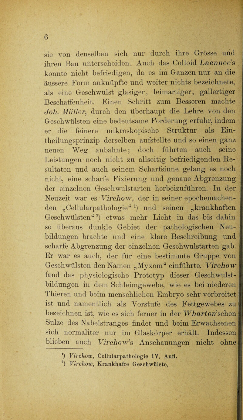 sie von denselben sich nur durch ihre Grösse uüd ihren Bau unterscheiden. Auch das Colloid Laenneds konnte nicht befriedigen, da es im Ganzen nur an die äussere Form anknüpfte und weiter nichts bezeichnete, als eine Geschwulst glasiger, leimartiger, gallertiger Beschaffenheit. Einen Schritt zum Besseren machte Job. Müller, durch den überhaupt die Lehre von den Geschwülsten eine bedeutsame Forderung erfuhr, indem er die feinere mikroskopische Struktur als Ein- theilungsprinzip derselben aufstellte und so einen ganz neuen Weg anbahnte; doch führten auch seine Leistungen noch nicht zu allseitig befriedigenden Re¬ sultaten und auch seinem Scharfsinne gelang es noch nicht, eine scharfe Fixierung und genaue Abgrenzung der einzelnen Geschwulstarten herbeizuführen. In der Neuzeit war es Virchow, der in seiner epochemachen¬ den „Cellularpathologie“ *) und seinen „krankhaften Geschwülsten“2) etwas mehr Licht in das bis dahin so überaus dunkle Gebiet der pathologischen Neu¬ bildungen brachte und eine klare Beschreibung und scharfe Abgrenzung der einzelnen Geschwulstarten gab. Er war es auch, der für eine bestimmte Gruppe von Geschwülsten den Namen „Myxom“ einführte. Virchow fand das physiologische Prototyp dieser Geschwulst¬ bildungen in dem Schleimgewebe, wie es bei niederen Thieren und beim menschlichen Embryo sehr verbreitet ist und namentlich als Vorstufe des Fettgewebes zu bezeichnen ist, wie es sich ferner in der Wharton1 sehen Sülze des Nabelstranges findet und beim Erwachsenen sich normaliter nur im Glaskörper erhält. Indessen blieben auch Virchow1 s Anschauungen nicht ohne *) Virchow, Cellularpathologie IY. Aufl. 2) Virchow, Krankhafte Geschwülste.