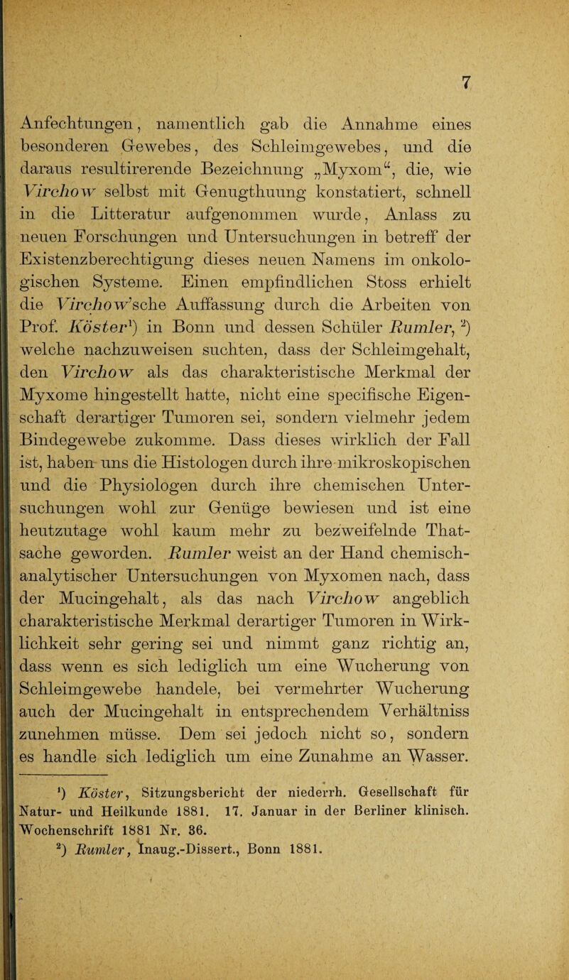 Anfechtungen, namentlich gab die Annahme eines besonderen Gewebes, des Schleimgewebes, und die daraus resultirerende Bezeichnung „Myxom“, die, wie Virchow selbst mit Genugthuung konstatiert, schnell in die Litteratur aufgenommen wurde, Anlass zu neuen Forschungen und Untersuchungen in betreff der Existenzberechtigung dieses neuen Namens im onkolo- gischen Systeme. Einen empfindlichen Stoss erhielt die Virchow’sehe Auffassung durch die Arbeiten von Prof. Kösterl) in Bonn und dessen Schüler Rumler, 2) welche nachzuweisen suchten, dass der Schleimgehalt, den Virchow als das charakteristische Merkmal der Myxome hingestellt hatte, nicht eine specifische Eigen¬ schaft derartiger Tumoren sei, sondern vielmehr jedem Bindegewebe zukomme. Dass dieses wirklich der Fall ist, haben uns die Histologen durch ihre mikroskopischen und die Physiologen durch ihre chemischen Unter¬ suchungen wohl zur Genüge bewiesen und ist eine heutzutage wohl kaum mehr zu bezweifelnde That- sache geworden. Ruinier weist an der Hand chemisch¬ analytischer Untersuchungen von Myxomen nach, dass der Mucingehalt, als das nach Virchow angeblich charakteristische Merkmal derartiger Tumoren in Wirk¬ lichkeit sehr gering sei und nimmt ganz richtig an, dass wenn es sich lediglich um eine Wucherung von Schleimgewebe handele, bei vermehrter Wucherung auch der Mucingehalt in entsprechendem Verhältniss zunehmen müsse. Dem sei jedoch nicht so, sondern es handle sich lediglich um eine Zunahme an Wasser. ‘) Köster, Sitzungsbericht der niederrh. Gesellschaft für Natur- und Heilkunde 1881. 17. Januar in der Berliner klinisch. Wochenschrift 1881 Nr. 86. 2) Rumler, Inaug.-Dissert., Bonn 1881.