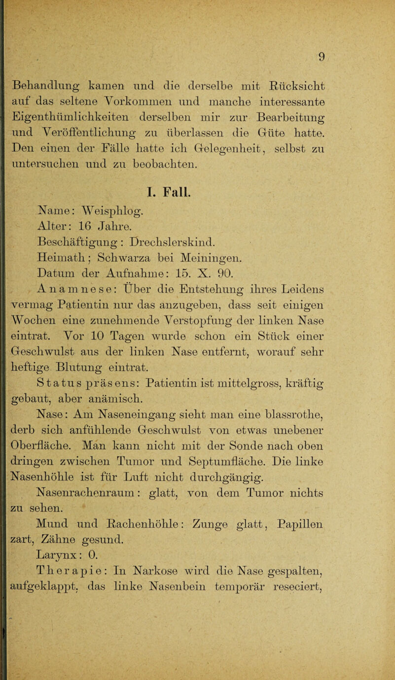 Behandlung kamen und die derselbe mit Rücksicht auf das seltene Vorkommen und manche interessante Eigentümlichkeiten derselben mir zur Bearbeitung und Veröffentlichung zu überlassen die Güte hatte. Den einen der Fälle hatte ich Gelegenheit, selbst zu untersuchen und zu beobachten. I. Fall. Name: Weisphlog. Alter: 16 Jahre. Beschäftigung : Drechslerskind. Heimath; Schwarza bei Meiningen. Datum der Aufnahme: 15. X. 90. Anamnese: Über die Entstehung ihres Leidens vermag Patientin nur das anzugeben, dass seit einigen Wochen eine zunehmende Verstopfung der linken Nase eintrat. Vor 10 Tagen wurde schon ein Stück einer Geschwulst aus der linken Nase entfernt, worauf sehr heftige Blutung eintrat. Status präsens: Patientin ist mittelgross, kräftig gebaut, aber anämisch. Nase: Am Naseneingang sieht man eine blassrotlie, derb sich anfühlende Geschwulst von etwas unebener Oberfläche. Man kann nicht mit der Sonde nach oben dringen zwischen Tumor und Septumfläche. Die linke Nasenhöhle ist für Luft nicht durchgängig. Nasenrachenraum: glatt, von dem Tumor nichts zu sehen. Mund und Rachenhöhle: Zunge glatt, Papillen zart, Zähne gesund. Larynx: 0. Therapie: In Narkose wird die Nase gespalten, aufgeklappt, das linke Nasenbein temporär reseciert,