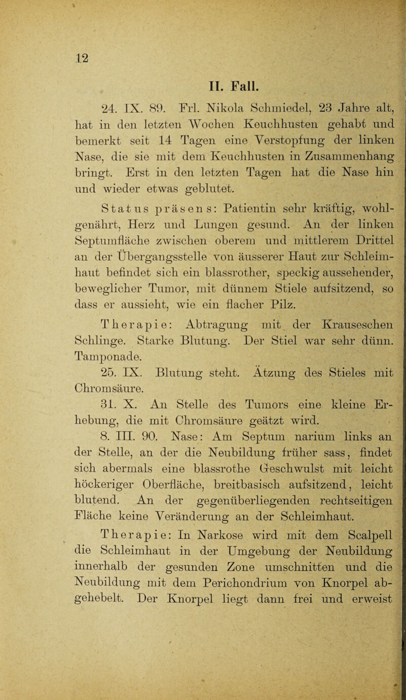 II. Fall. 24. IX. 89. Frl. Nikola Schmiedel, 23 Jahre alt, hat in den letzten Wochen Keuchhusten gehabt und bemerkt seit 14 Tagen eine Verstopfung der linken Nase, die sie mit dem Keuchhusten in Zusammenhang bringt. Erst in den letzten Tagen hat die Nase hin und wieder etwas geblutet. Status präsens: Patientin sehr kräftig, wohl¬ genährt, Herz und Lungen gesund. An der linken Septumfläche zwischen oberem und mittlerem Drittel an der Übergangsstelle von äusserer Haut zur Schleim¬ haut befindet sich ein blassrother, speckig aussehender, beweglicher Tumor, mit dünnem Stiele aufsitzend, so dass er aussieht, wie ein flacher Pilz. Therapie: Abtragung mit der Krauseschen Schlinge. Starke Blutung. Der Stiel war sehr dünn. Tamponade. 25. IX. Blutung steht. Atzung des Stieles mit Chrom säure. 31. X. An Stelle des Tumors eine kleine Er¬ hebung, die mit Chromsäure geätzt wird. 8. III. 90. Nase: Am Septum nariura links an der Stelle, an der die Neubildung früher sass, findet sich abermals eine blassrothe Geschwulst mit leicht höckeriger Oberfläche, breitbasisch aufsitzend, leicht blutend. An der gegenüberliegenden rechtseitigen Fläche keine Veränderung an der Schleimhaut. Therapie: In Narkose wird mit dem Scalpell die Schleimhaut in der Umgebung der Neubildung innerhalb der gesunden Zone Umschnitten und die Neubildung mit dem Perichondrium von Knorpel ab¬ gehebelt. Der Knorpel liegt dann frei und erweist