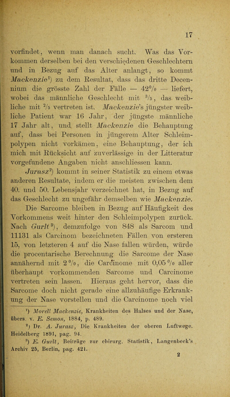 vorfindet , wenn man danach sucht. Was das Vor¬ kommen derselben bei den verschiedenen Geschlechtern und in Bezug auf das Alter anlangt, so kommt Mackenzie* 1) zu dem Resultat, dass das dritte Decen- nium die grösste Zahl der Fälle — 42% — liefert, wobei das männliche Geschlecht mit %, das- weib¬ liche mit % vertreten ist. Mackenzie’s jüngster weib¬ liche Patient war 16 Jahr, der jüngste männliche 17 Jahr alt, und stellt Mackenzie die Behauptung auf, dass bei Personen in jüngerem Alter Schleim¬ polypen nicht vorkämen, eine Behauptung, der ich mich mit Rücksicht auf zuverlässige in der Litteratur Vorgefundene Angaben nicht anschliessen kann. Jurasz2) kommt in seiner Statistik zu einem etwas anderen Resultate, indem er die meisten zwischen dem 40. und 50. Lebensjahr verzeichnet hat, in Bezug auf das Geschlecht zu ungefähr demselben wie Mackenzie. Die Sarcome bleiben in Bezug auf Häufigkeit des Vorkommens weit hinter den Schleimpolypen zurück. Nach Gurlt3), demzufolge von 848 als Sarcom und 11131 als Carcinom bezeichneten Fällen von ersteren 15, von letzteren 4 auf die Nase fallen würden, würde die procentarische Berechnung die Sarcome der Nase annähernd mit 2%, die Carcinome mit 0,05 % aller überhaupt vorkommenden Sarcome und Carcinome vertreten sein lassen. Hieraus geht hervor, dass die Sarcome doch nicht gerade eine allzuhäufige Erkrank¬ ung der Nase vorstellen und die Carcinome noch viel b Morell Mackenzie, Krankheiten des Halses und der Käse, I übers, v. E. Semon, 1884, p. 489. 2) Dr. A. Jurasz, Die Krankheiten der oberen Luftwege. I Heidelberg 1891, pag. 94. 3) E. Gurlt, Beiträge zur Chirurg. Statistik, Langenbeok’s [ Archiv 25, Berlin, pag. 421. 2