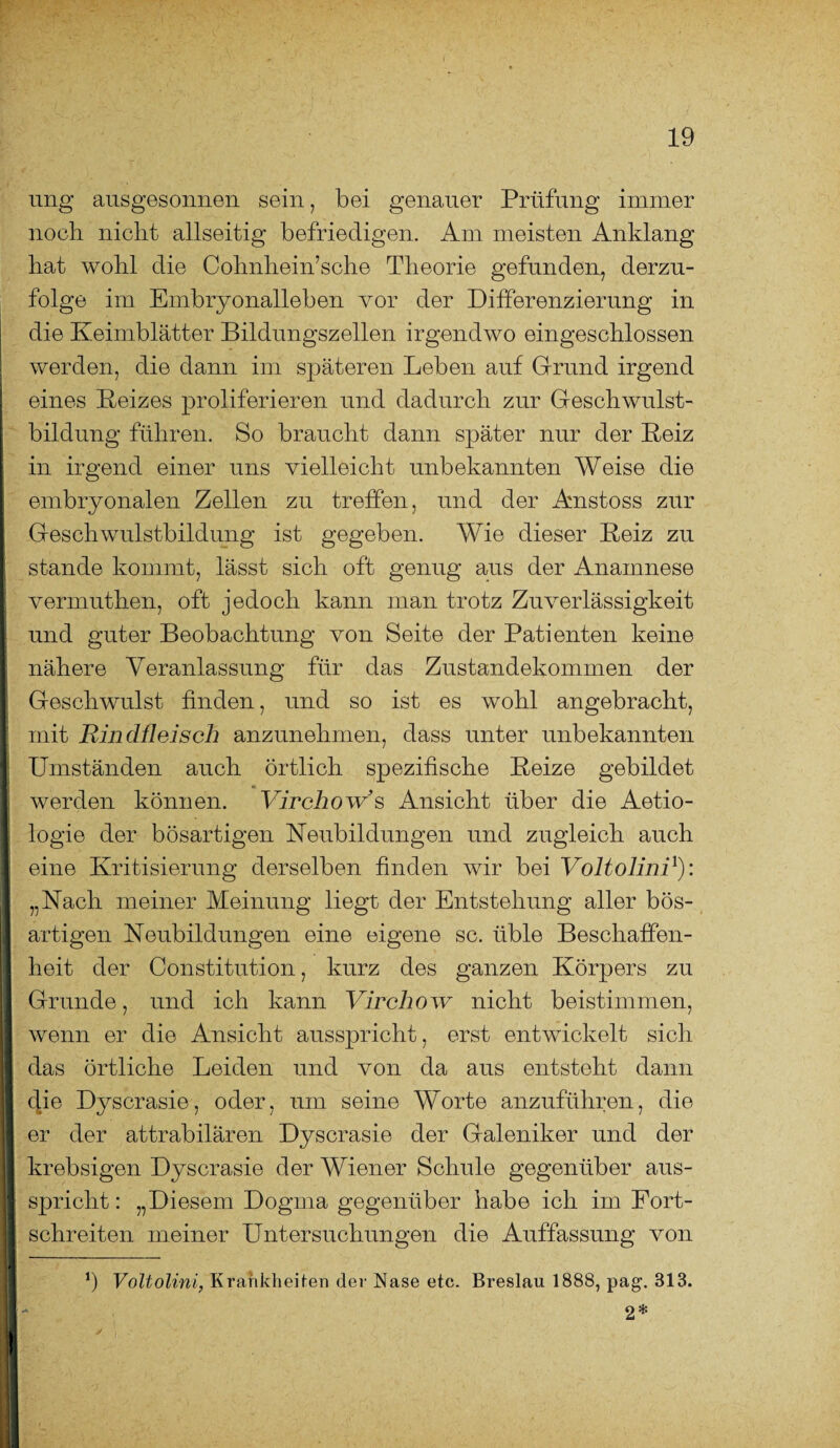 ung ausgesonnen sein, bei genauer Prüfung immer noch nicht allseitig befriedigen. Am meisten Anklang hat wohl die Cohnhein’sche Theorie gefunden, derzu- folge im Embryonalleben vor der Differenzierung in die Keimblätter Bildungszellen irgendwo eingeschlossen werden, die dann im späteren Leben auf Grund irgend eines Reizes proliferieren und dadurch zur Geschwulst¬ bildung führen. So braucht dann später nur der Reiz in irgend einer uns vielleicht unbekannten Weise die embryonalen Zellen zu treffen, und der Anstoss zur Geschwulstbildung ist gegeben. Wie dieser Reiz zu stände kommt, lässt sich oft genug aus der Anamnese vermuthen, oft jedoch kann man trotz Zuverlässigkeit und guter Beobachtung von Seite der Patienten keine nähere Veranlassung für das Zustandekommen der Geschwulst finden, und so ist es wohl angebracht, mit Rindfleisch anzunehmen, dass unter unbekannten Umständen auch örtlich spezifische Reize gebildet werden können. Virchow’s Ansicht über die Aetio- logie der bösartigen Neubildüngen und zugleich auch eine Kritisierung derselben finden wir bei Voltolini1): „Nach meiner Meinung liegt der Entstehung aller bös¬ artigen Neubildungen eine eigene sc. üble Beschaffen¬ heit der Constitution, kurz des ganzen Körpers zu Grunde, und ich kann Virchow nicht beistimmen, wenn er die Ansicht ausspricht, erst entwickelt sich das örtliche Leiden und von da aus entsteht dann die Dyscrasie, oder, um seine Worte anzuführen, die er der attrabilären Dyscrasie der Galeniker und der krebsigen Dyscrasie der Wiener Schule gegenüber aus¬ spricht : „Diesem Dogma gegenüber habe ich im Fort¬ schreiten meiner Untersuchungen die Auffassung von b Voltolini, Krankheiten der Nase etc. Breslau 1888, pag. 313. 2*