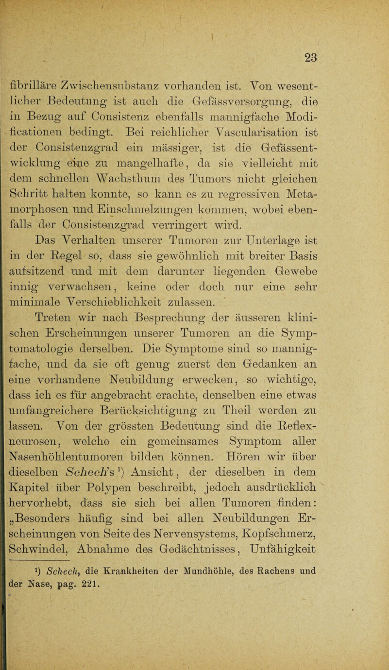 fibrilläre Zwischensubstanz vorhanden ist. Von wesent¬ licher Bedeutung ist auch die Gefäss Versorgung, die in Bezug auf Consistenz ebenfalls mannigfache Modi- ficationen bedingt. Bei reichlicher Vascularisation ist der Consistenzgrad ein massiger, ist die Gefässent- wicklung eine zu mangelhafte, da sie vielleicht mit dem schnellen Wachsthum des Tumors nicht gleichen Schritt halten konnte, so kann es zu regressiven Meta¬ morphosen und Einschmelzungen kommen, wobei eben¬ falls der Consistenzgrad verringert wird. Das Verhalten unserer Tumoren zur Unterlage ist in der B.egel so, dass sie gewöhnlich mit breiter Basis aufsitzend und mit dem darunter liegenden Gewebe innig verwachsen, keine oder doch nur eine sehr minimale Verschieblichkeit zulassen. Treten wir nach Besprechung der äusseren klini¬ schen Erscheinungen unserer Tumoren an die Symp¬ tomatologie derselben. Die Symptome sind so mannig¬ fache, und da sie oft genug zuerst den Gedanken an eine vorhandene Neubildung erwecken, so wichtige, dass ich es für angebracht erachte, denselben eine etwas umfangreichere Berücksichtigung zu Theil werden zu lassen. Von der grössten Bedeutung sind die Beflex- neurosen, welche ein gemeinsames Symptom aller Nasenhöhlentumoren bilden können. Hören wir über dieselben Schech’s*) Ansicht, der dieselben in dem Kapitel über Polypen beschreibt, jedoch ausdrücklich hervorhebt, dass sie sich bei allen Tumoren finden: „Besonders häufig sind bei allen Neubildungen Er¬ scheinungen von Seite des Nervensystems, Kopfschmerz, Schwindel, Abnahme des Gedächtnisses, Unfähigkeit Ü Scheck, die Krankheiten der Mundhöhle, des Rachens und der Rase, pag. 221.