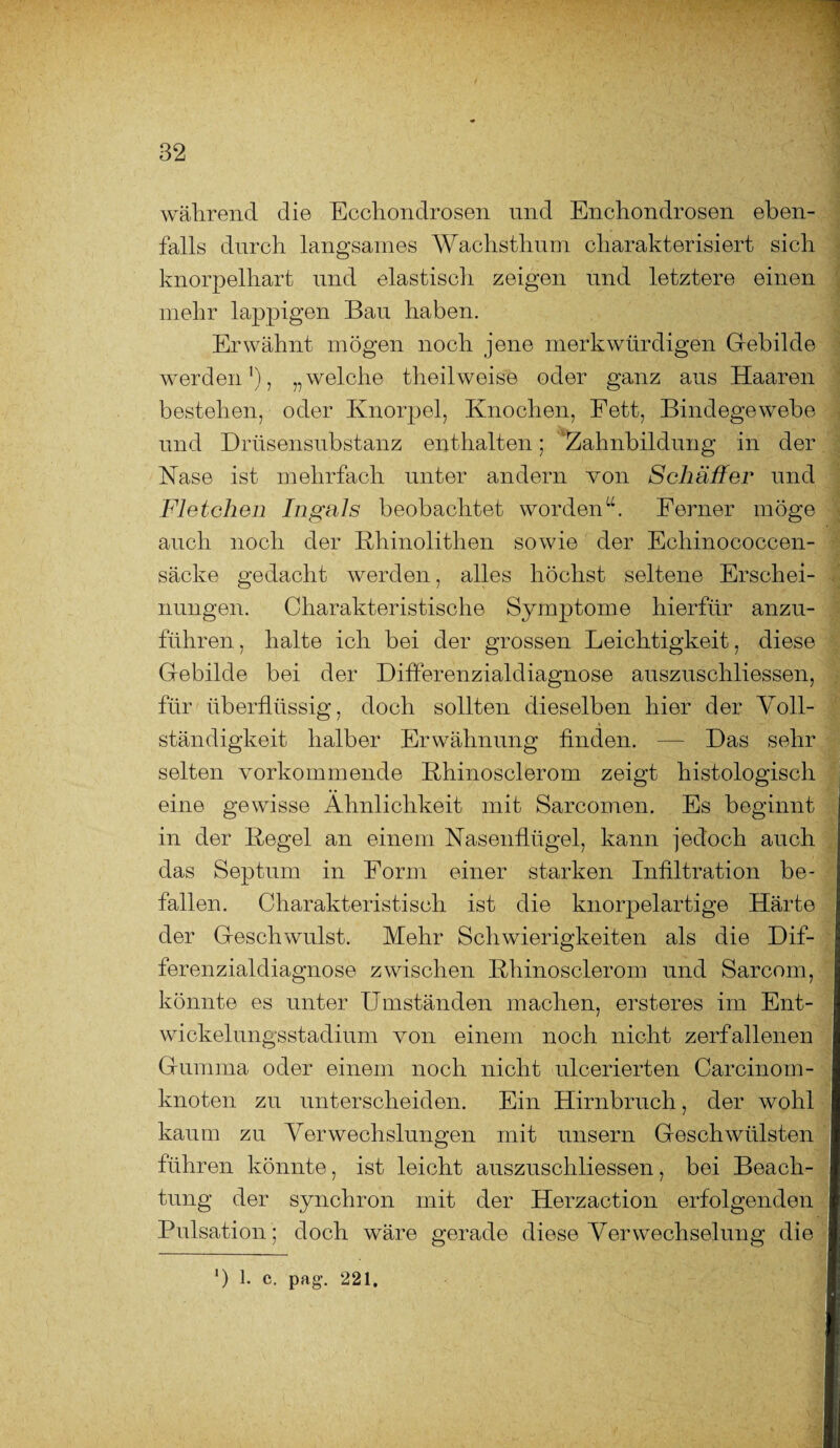 während die Ecchondrosen und Enchondrosen eben¬ falls durch langsames Wachsthum charakterisiert sich knorpelhart und elastisch zeigen und letztere einen mehr lappigen Bau haben. Erwähnt mögen noch jene merkwürdigen Gebilde werden1), „welche theilweise oder ganz aus Haaren bestehen, oder Knorpel, Knochen, Fett, Bindegewebe und Drüsensubstanz enthalten; Zahnbildung in der Käse ist mehrfach unter andern von Schäffer und Fletchen In gal s beobachtet worden“. Ferner möge auch noch der Kliinolithen sowie der Echinococcen- säcke gedacht werden, alles höchst seltene Erschei¬ nungen. Charakteristische Symptome hierfür anzu¬ führen , halte ich bei der grossen Leichtigkeit, diese Gebilde bei der Differenzialdiagnose auszuschliessen, für überflüssig, doch sollten dieselben hier der Voll¬ ständigkeit halber Erwähnung finden. — Das sehr selten vorkommende Rhinosclerom zeigt histologisch eine gewisse Ähnlichkeit mit Sarcomen. Es beginnt in der Regel an einem Nasenflügel, kann jedoch auch das Septum in Form einer starken Infiltration be¬ fallen. Charakteristisch ist die knorpelartige Härte der Geschwulst. Mehr Schwierigkeiten als die Dif¬ ferenzialdiagnose zwischen Rhinosclerom und Sarcom, könnte es unter Umständen machen, ersteres im Ent¬ wickelungsstadium von einem noch nicht zerfallenen Gumma oder einem noch nicht ulcerierten Carcinom- knoten zu unterscheiden. Ein Hirnbruch, der wohl kaum zu Verwechslungen mit unsern Geschwülsten führen könnte, ist leicht auszuschliessen, bei Beach¬ tung der synchron mit der Herzaction erfolgenden Pulsation ; doch wäre gerade diese Verwechselung die