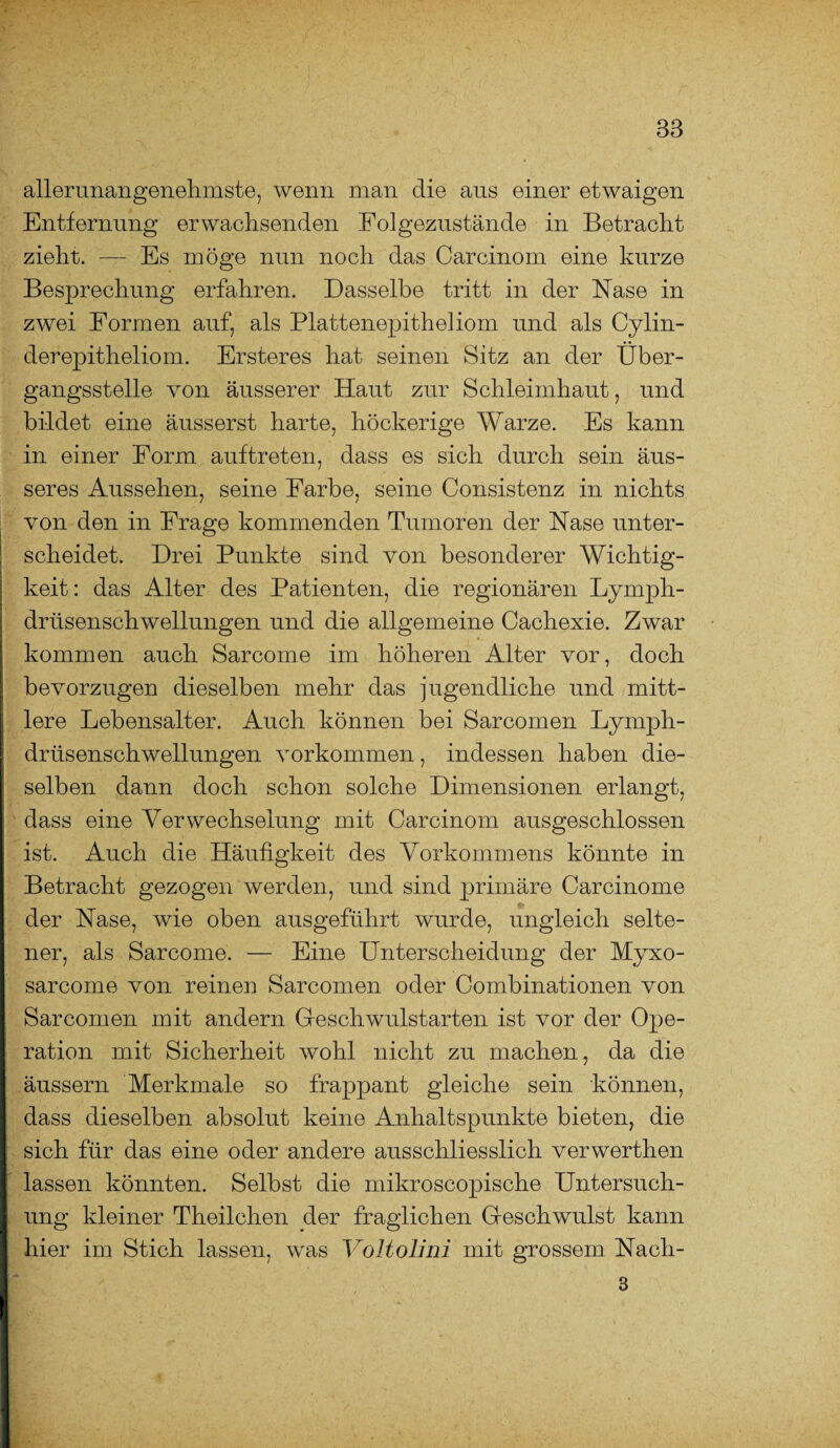 aller unangenehmste, wenn man die aus einer etwaigen Entfernung erwachsenden Folgezustände in Betracht zieht. — Es möge nun noch das Carcinom eine kurze Besprechung erfahren. Dasselbe tritt in der Nase in zwei Formen auf, als Plattenepitheliom und als Cylin- derepitheliom. Ersteres hat seinen Sitz an der Über¬ gangsstelle von äusserer Haut zur Schleimhaut, und bildet eine äusserst harte, höckerige Warze. Es kann in einer Form auftreten, dass es sich durch sein äus¬ seres Aussehen, seine Farbe, seine Consistenz in nichts von den in Frage kommenden Tumoren der Nase unter¬ scheidet. Drei Punkte sind von besonderer Wichtig¬ keit : das Alter des Patienten, die regionären Lymph- drüsenschwellungen und die allgemeine Cachexie. Zwar kommen auch Sarcome im höheren Alter vor, doch bevorzugen dieselben mehr das jugendliche und mitt¬ lere Lebensalter. Auch können bei Sarcomen Lymph- drüsenschwellungen Vorkommen, indessen haben die¬ selben dann doch schon solche Dimensionen erlangt, dass eine Verwechselung mit Carcinom ausgeschlossen ist. Auch die Häufigkeit des Vorkommens könnte in Betracht gezogen werden, und sind primäre Carcinome der Nase, wie oben ausgeführt wurde, ungleich selte¬ ner, als Sarcome. — Eine Unterscheidung der Myxo- sarcome von reinen Sarcomen oder Combinationen von Sarcomen mit andern Geschwulstarten ist vor der Ope¬ ration mit Sicherheit wohl nicht zu machen, da die äussern Merkmale so frappant gleiche sein können, dass dieselben absolut keine Anhaltspunkte bieten, die sich für das eine oder andere ausschliesslich verwerthen lassen könnten. Selbst die mikroscopische Untersuch¬ ung kleiner Theilchen der fraglichen Geschwulst kann hier im Stich lassen, was Voltolini mit grossem Nacli- 3