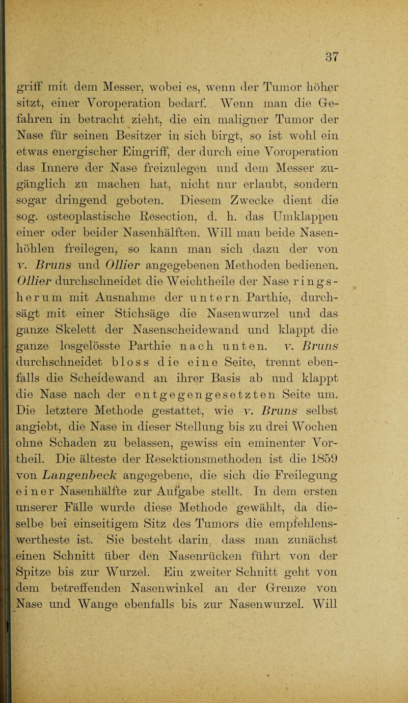 griff mit dem Messer, wobei es, wenn der Tumor höher sitzt, einer Voroperation bedarf. Wenn man die Ge¬ fahren in betracht zieht, die ein maligner Tumor der Nase für seinen Besitzer in sich birgt, so ist wohl ein etwas energischer Eingriff, der durch eine Voroperation das Innere der Nase freizulegen und dem Messer zu¬ gänglich zu machen hat, nicht nur erlaubt, sondern sogar dringend geboten. Diesem Zwecke dient die sog. osteoplastische Resection, d. h. das Umklappen einer oder beider Nasenhälften. Will mau beide Nasen¬ höhlen freilegen, so kann man sich dazu der von v. Bruns und Ollier angegebenen Methoden bedienen. 0liier durchschneidet die Weichtheile der Nase rings¬ herum mit Ausnahme der untern Parthie, durch¬ sägt mit einer Stichsäge die Nasenwurzel und das ganze Skelett der Nasenscheidewand und klappt die ganze losgelösste Parthie nach unten. v. Bruns durchschneidet bloss die eine Seite, trennt eben¬ falls die Scheidewand an ihrer Basis ab und klappt die Nase nach der entgegengesetzten Seite um. Die letztere Methode gestattet, wie v. Bruns selbst angiebt, die Nase in dieser Stellung bis zu drei Wochen ohne Schaden zu belassen, gewiss ein eminenter Vor¬ theil. Die älteste der Resektionsmethoden ist die 1859 von Langenheck angegebene, die sich die Freilegung einer Nasenhälfte zur Aufgabe stellt. In dem ersten unserer Fälle wurde diese Methode gewählt, da die¬ selbe bei einseitigem Sitz des Tumors die empfehlens- wertheste ist. Sie besteht darin, dass man zunächst einen Schnitt über den Nasenrücken führt von der Spitze bis zur Wurzel. Ein zweiter Schnitt geht von dem betreffenden Nasenwinkel an der Grenze von Nase und Wange ebenfalls bis zur Nasenwurzel. Will