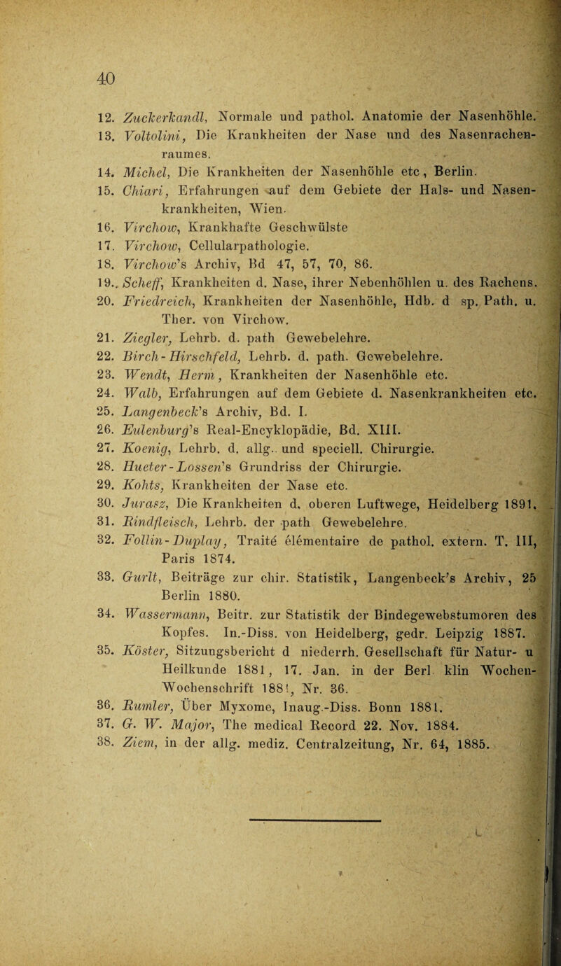 12. Zuckerkandl, Normale und pathol. Anatomie der Nasenhöhle. 13. Voltolini, Hie Krankheiten der Nase und des Nasenrachen¬ raumes. 14. Michel, Die Krankheiten der Nasenhöhle etc, Berlin. 15. Ghiari, Erfahrungen auf dem Gebiete der Hals- und Nasen¬ krankheiten, Wien. 16. Virchow, Krankhafte Geschwülste 17. Virchow, Cellularpathologie. 18. Virchow''s Archiv, Bd 47, 57, 70, 86. 19.. Scheff, Krankheiten d. Nase, ihrer Nebenhöhlen u. des Rachens. 20. Friedreich, Krankheiten der Nasenhöhle, Hdb. d sp. Path. u. Ther. von Virchow. 21. Ziegler, Lehrb. d. path Gewebelehre. 22. Birch-Hirschfeld, Lehrb. d. path. Gewebelehre. 23. Wendt, Herrn, Krankheiten der Nasenhöhle etc. 24. Wcdb, Erfahrungen auf dem Gebiete d. Nasenkrankheiten etc. 25. LangenbecFs Archiv, Bd. I. 26. Eulenburg'1 s Real-Encyklopädie, Bd. XIII. 27. Koenig, Lehrb. d. allg.. und speciell. Chirurgie. 28. Hueter - Lossen?s Grundriss der Chirurgie. 29. Kolits, Krankheiten der Nase etc. 30. Jurasz, Die Krankheiten d, oberen Luftwege, Heidelberg 1891. 31. Bindfleisch, Lehrb. der path Gewebelehre. 32. Follin- Duplay, Traite elementaire de pathol. extern. T. III, Paris 1874. 33. Gurlt, Beiträge zur cliir. Statistik, Langenbeck’s Archiv, 25 Berlin 1880. 34. Wassermann, Beitr. zur Statistik der Bindegewebstumoren des Kopfes. In.-Diss. von Heidelberg, gedr. Leipzig 1887. 35. Köster, Sitzungsbericht d niederrh. Gesellschaft für Natur- u Heilkunde 1881 , 17. Jan. in der Berl klin Wochen- Wochenschrift 188!, Nr. 36. 36. Bumler, Über Myxome, Inaug.-Diss. Bonn 1881. 37. G. W. Major, The medical Record 22. Nov. 1884. 38. Ziem, in der allg. rnediz. Centralzeitung, Nr. 64, 1885.