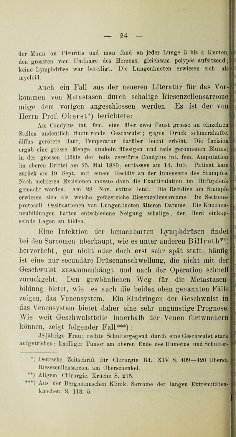 der Mann an Pleuritis und inan fand an jeder Lunge 3 bis 4 Knoten,:? den grössten vom Umfange des Herzens, gleichsam polypös aufsitzend ;§■ keine Lymphdrüse war beteiligt. Die Lungenknoten erwiesen sich als! myeloid. Auch ein Fall aus der neueren Literatur für das Vor-: kommen von Metastasen durch schalige Riesenzellensarcome| möge dem vorigen angeschlossen werden. Es ist der von! Herrn Prof. Oberst*) berichtete: Am Condylus int. fern, eine über zwei Faust grosse an einzelnen 1 Stellen undeutlich fluctuirende Geschwulst; gegen Druck schmerzhafte,| diffus gerötete Haut, Temperatur darüber leicht erhöht. Die Incision;j ergab eine grosse Menge dunkeln flüssigen und teils geronnenen Blutes;|i in der grossen Höhle der teils zerstörte Condylus int. fern. Amputation Ü im oberen Drittel am 25. Mai 1880; entlassen am 14. Juli. Patient kam zurück am 19. Sept. mit einem Becidiv an der Innenseite des Stumpfes. Nach mehreren Excisionen musste dann die Exarticulation im Hüftgelenk • gemacht werden. Am 28. Nov. exitus letal. Die Becidive am Stumpfe erwiesen sich als weiche gefässreiche Biesenzellensarcome. Im Sections- | protocoll: Ossificationcn von Lungenknoten älteren Datums. Die Knochen- ; neubildungen hatten entschiedene Neigung schalige, den Herd einkap-j selnde Lagen zu bilden. Eine Infektion der benachbarten Lymphdrüsen findetjj bei den Sarcomen überhaupt, wie es unter anderen Billroth**)! hervorhebt, gar nicht oder doch erst sehr spät statt; häufig! ist eine nur secundäre Drüsenanschwellung, die nicht mit der Geschwulst zusammenhängt und nach der Operation schnell!! zurückgeht. Den gewöhnlichen Weg für die Metastasen-B bildung bietet, wie es auch die beiden oben genannten Fälle j zeigen, das Venensystem. Ein Eindringen der Geschwulst in das Venensystem bietet daher eine sehr ungünstige Prognose, i Wie weit Geschwulstteile innerhalb der Venen fortwuchern: können, zeigt folgender Fall***): 38jährige Frau; rechte Schultergegend durch eine Geschwulst stark aufgetrieben; knolliger Tumor am oberen Ende des Humerus und Schulter- *) Deutsche Zeitschrift für Chirurgie Bd. XIV S. 409—420 Oberst. Biesezenllensarcom am Oberschenkel. **) Allgem. Chirurgie. Krüche S. 275. ***) Aus der Bergmannschen Klinik. Sarcome der langen Extremitäten¬ knochen. S. 113. 5.