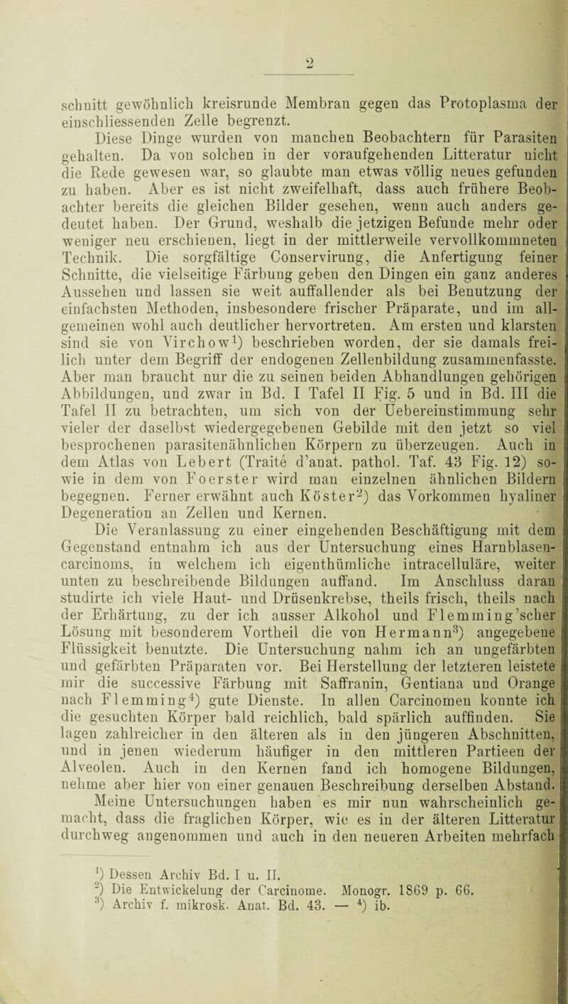 schnitt gewöhnlich kreisrunde Membran gegen das Protoplasma der einschliessenden Zelle begrenzt. Diese Dinge wurden von manchen Beobachtern für Parasiten gehalten. Da von solchen in der voraufgehenden Litteratur nicht ; die Rede gewesen war, so glaubte man etwas völlig neues gefunden zu haben. Aber es ist nicht zweifelhaft, dass auch frühere Beob¬ achter bereits die gleichen Bilder gesehen, wenn auch anders ge¬ deutet haben. Der Grund, weshalb die jetzigen Befunde mehr oder weniger neu erschienen, liegt in der mittlerweile vervollkommneten Technik. Die sorgfältige Conservirung, die Anfertigung feiner Schnitte, die vielseitige Färbung geben den Dingen ein ganz anderes Aussehen und lassen sie weit auffallender als bei Benutzung der einfachsten Methoden, insbesondere frischer Präparate, und im all¬ gemeinen wohl auch deutlicher hervortreten. Am ersten und klarsten j sind sie von Virchow1) beschrieben worden, der sie damals frei¬ lich unter dem Begriff der endogenen Zellenbildung zusammenfasste. Aber man braucht nur die zu seinen beiden Abhandlungen gehörigen Abbildungen, und zwar in Bd. I Tafel II Fig. 5 und in Bd. III die Tafel II zu betrachten, um sich von der Uebereinstimmung sehr vieler der daselbst wiedergegebenen Gebilde mit den jetzt so viel besprochenen parasitenähnlichen Körpern zu überzeugen. Auch in dem Atlas von Lebert (Traite d’anat. pathol. Taf. 43 Fig. 12) so- wie in dem von Foerster wird man einzelnen ähnlichen Bildern begegnen. Ferner erwähnt auch Köster1-2) das Vorkommen hyaliner Degeneration an Zellen und Kernen. Die Veranlassung zu einer eingehenden Beschäftigung mit dem Gegenstand entnahm ich aus der Untersuchung eines Harnblasen- carcinoms, in welchem ich eigenthümliche intracelluläre, weiter unten zu beschreibende Bildungen auffand. Im Anschluss daran j studirte ich viele Haut- und Drüsenkrebse, theils frisch, theils nach der Erhärtung, zu der ich ausser Alkohol und Flemming’scher Lösung mit besonderem Vortheil die von Hermann3) angegebene Flüssigkeit benutzte. Die Untersuchung nahm ich an ungefärbten und gefärbten Präparaten vor. Bei Herstellung der letzteren leistete j mir die successive Färbung mit Saffranin, Gentiana und Orange j nach Flemming4) gute Dienste. In allen Carcinomen kounte ich j die gesuchten Körper bald reichlich, bald spärlich auffinden. Sie I lagen zahlreicher in den älteren als in den jüngeren Abschnitten, I und in jenen wiederum häufiger in den mittleren Partieen der j Alveolen. Auch in den Kernen fand ich homogene Bildungen, * nehme aber hier von einer genauen Beschreibung derselben Abstand.! Meine Untersuchungen haben es mir nun wahrscheinlich ge- j macht, dass die fraglichen Körper, wie es in der älteren Litteratur durchweg angenommen und auch in den neueren Arbeiten mehrfach !) Dessen Archiv Bd. I u. II. j) Die Entwickelung der Carcinome. Monogr. 1869 p. 66. 3) Archiv f. mikrosk. Anat. Bd. 43. — 4) ib.