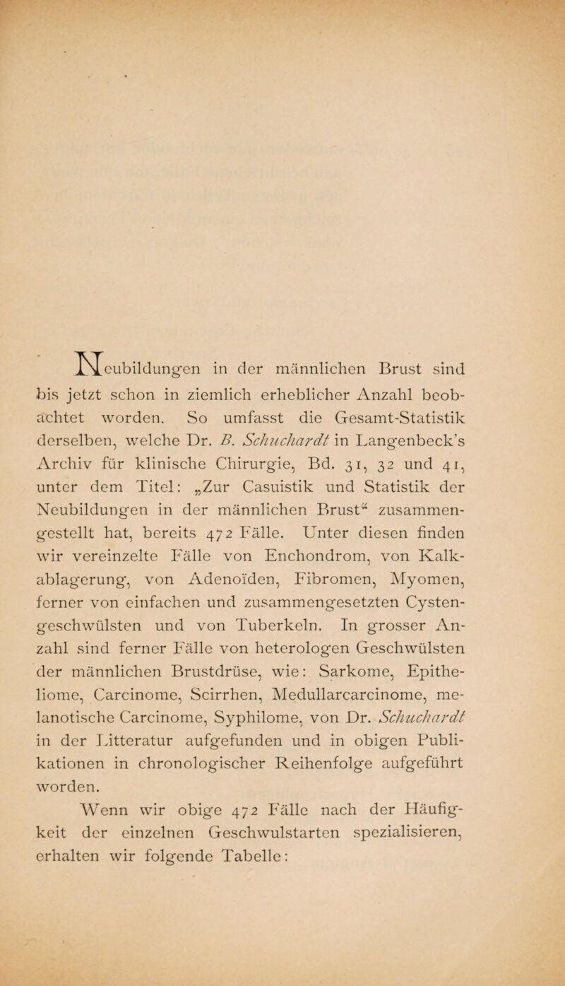 ■ N cubilclung-en in der männlichen Brust sind bis jetzt schon in ziemlich erheblicher Anzahl beob¬ achtet worden. So umfasst die Gesamt-Statistik derselben, welche Dr. B. ScJuicliardt in Langenbeck’s Archiv für klinische Chirurgie, Bd. 31, 32 und 41, unter dem Titel: „Zur Casuistik und Statistik der Neubildungen in der männlichen Brust“ zusammen¬ gestellt hat, bereits 472 Fälle. Unter diesen finden wir vereinzelte Fälle von Enchondrom, von Kalk- eiblagerung, von Adenoiden, Fibromen, Myomen, ferner von einfachen und zusammengesetzten Cysten¬ geschwülsten und von Tuberkeln. In grosser An¬ zahl sind ferner Fälle von heterologen Geschwülsten der männlichen Brustdrüse, wie: Sarkome, Epithe¬ liome, Carcinome, Scirrhen, Medullarcarcinome, me- lanotische Carcinome, Syphilome, von Dr. SchucJiardt in der Litteratur aufgefunden und in obigen Publi¬ kationen in chronologischer Reihenfolge aufgeführt worden. AVenn wir obige 472 Fälle nach der Häufig¬ keit der einzelnen Geschwulstarten spezialisieren, erhalten wir folgende Tabelle: