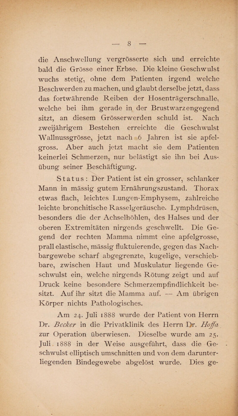 die Anschwellung vergrösserte sich und erreichte bald die Grösse einer Erbse. Die kleine Geschwulst wuchs stetig, ohne dem Patienten irgend welche Beschwerden zu machen, und glaubt derselbe jetzt, dass das fortwährende Reiben der Hosenträgerschnalle, welche bei ihm gerade in der Brustwarzengegend sitzt, an diesem Grösserwerden schuld ist. Nach zweijährigem Bestehen erreichte die Geschwulst Wallnussgrösse, jetzt nach 6 Jahren ist sie apfel¬ gross. Aber auch jetzt macht sie dem Patienten keinerlei Schmerzen, nur belästigt sie ihn bei Aus¬ übung seiner Beschäftigung. Status : Der Patient ist ein grosser, schlanker Mann in mässig gutem Ernährungszustand. Thorax etwas flach, leichtes Lungen-Emphysem, zahlreiche leichte bronchitische Rasselgeräusche. Lymphdrüsen, besonders die der Achselhöhlen, des Halses und der oberen Extremitäten nirgends geschwellt. Die Ge¬ gend der rechten Mamma nimmt eine apfelgrosse, prall elastische, mässig fluktuierende, gegen das Nach¬ bargewebe scharf abgegrenzte, kugelige, verschieb¬ bare, zwischen Haut und Muskulatur liegende Ge¬ schwulst ein, welche nirgends Rötung zeigt und auf Druck keine besondere Schmerzempfindlichkeit be¬ sitzt. Auf ihr sitzt die Mamma auf. — Am übrigen Körper nichts Pathologisches. Am 24. Juli 1888 wurde der Patient von Herrn Dr. Becker in die Privatklinik des Herrn Dr. Hoffa zur Operation überwiesen. Dieselbe wurde am 25. Juli 1888 in der Weise ausgeführt, dass die Ge¬ schwulst elliptisch Umschnitten und von dem darunter¬ liegenden Bindegewebe abgelöst wurde. Dies ge-