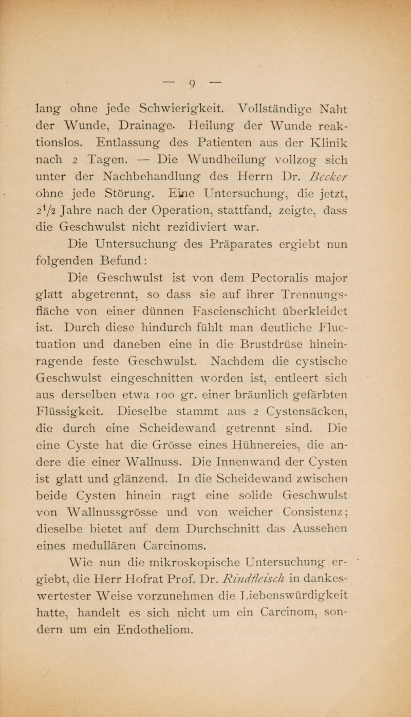 lang ohne jede Schwierigkeit. Vollständige Naht der Wunde, Drainage. Heilung der Wunde rcak- tionslos. Entlassung des Patienten aus der Klinik nach 2 Tagen. — Die Wundheilung vollzog sich unter der Nachbehandlung des Herrn Dr. Becker ohne jede Störung. Eine Untersuchung, die jetzt, 2V2 Jahre nach der Operation, stattfand, zeigte, dass die Geschwulst nicht rezidiviert war. Die Untersuchung des Präparates ergiebt nun folgenden Befund: Die Geschwulst ist von dem Pectoralis major glatt abgetrennt, so dass sie auf ihrer Trennungs¬ fläche von einer dünnen Fascienschicht überklcidct ist. Durch diese hindurch fühlt man deutliche Fluc- tuation und daneben eine in die Brustdrüse hinein¬ ragende feste Geschwulst. Nachdem die cystischc Geschwulst eingeschnitten worden ist, entleert sich aus derselben etwa 100 gr. einer bräunlich gefärbten Fliussigkeit. Dieselbe stammt aus 2 Cystensäcken, die durch eine Scheidewand getrennt sind. Die eine Cyste hat die Grösse eines Flühnereies, die an¬ dere die einer Wallnuss. Die Innenwand der CyvSten ist glatt und glänzend. In die Scheidewand zwischen beide Cysten hinein ragt eine solide Geschwulst von Wallnussgrösse und von weicher Consistenz; dieselbe bietet auf dem Durchschnitt das Aussehen eines medullären Carcinoms. Wie nun die mikroskopische Untersuchung er¬ giebt, die Herr Hofrat Prof. Dr. Rmdßeisch in dankes¬ wertester Weise vorzunehmen die Liebenswürdigkeit hatte, handelt es sich nicht um ein Carcinom, son¬ dern um ein Endotheliom.