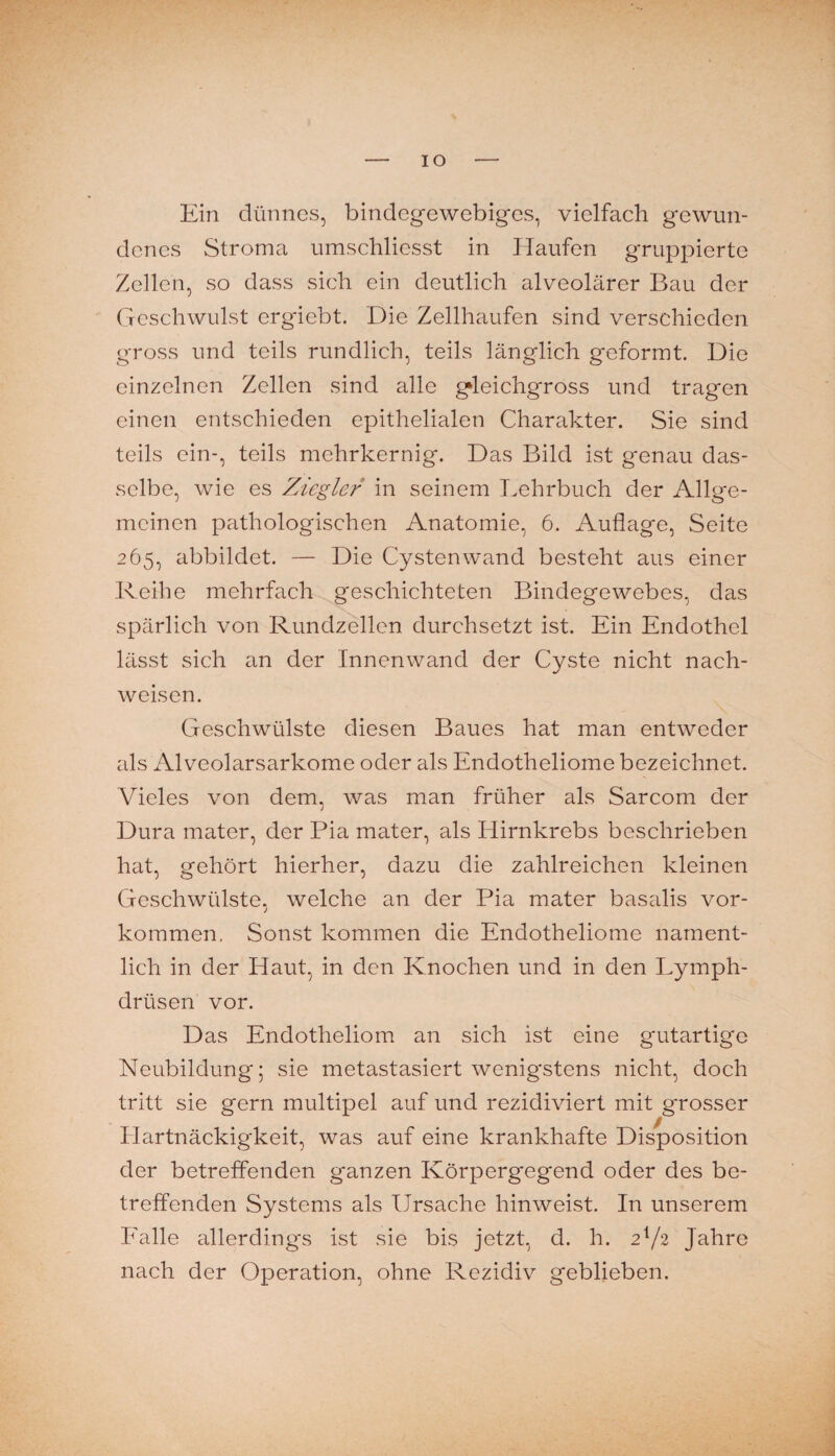 IO Ein dünnes, bindegewebiges, vielfach gewun¬ denes Stroma umschliesst in Haufen gruppierte Zellen, so dass sich ein deutlich alveolärer Bau der Geschwulst erg'iebt. Die Zellhaufen sind verschieden gross und teils rundlich, teils länglich geformt. Die einzelnen Zellen sind alle gleichgross und tragen einen entschieden epithelialen Charakter. Sie sind teils ein-, teils mehrkernig. Das Bild ist genau das¬ selbe, wie es Ziegler in seinem Lehrbuch der Allge¬ meinen pathologischen Anatomie, 6. Auflage, Seite 265, abbildet. — Die Cysten wand besteht aus einer Reihe mehrfach^geschichteten Bindegewebes, das spärlich von Rundzellen durchsetzt ist. Ein Endothel lässt sich an der Innenwand der Cyste nicht nach- weisen. Geschwülste diesen Baues hat man entweder als Alveolarsarkome oder als Endotheliome bezeichnet. Vieles von dem, was man früher als Sarcom der Dura mater, der Pia mater, als Hirnkrebs beschrieben hat, gehört hierher, dazu die zahlreichen kleinen Geschwülste, welche an der Pia mater basalis Vor¬ kommen. Sonst kommen die Endotheliome nament¬ lich in der Haut, in den Knochen und in den Lymph- drüsen vor. Das Endotheliom an sich ist eine gutartige Neubildung; sie metastasiert wenigstens nicht, doch tritt sie gern multipel auf und rezidiviert mit grosser Hartnäckigkeit, was auf eine krankhafte Disposition der betreffenden ganzen Körpergegend oder des be¬ treffenden Systems als Ursache hinweist. In unserem Ealle allerding's ist sie bis jetzt, d. h. 2V2 Jahre nach der Operation, ohne Rezidiv geblieben.