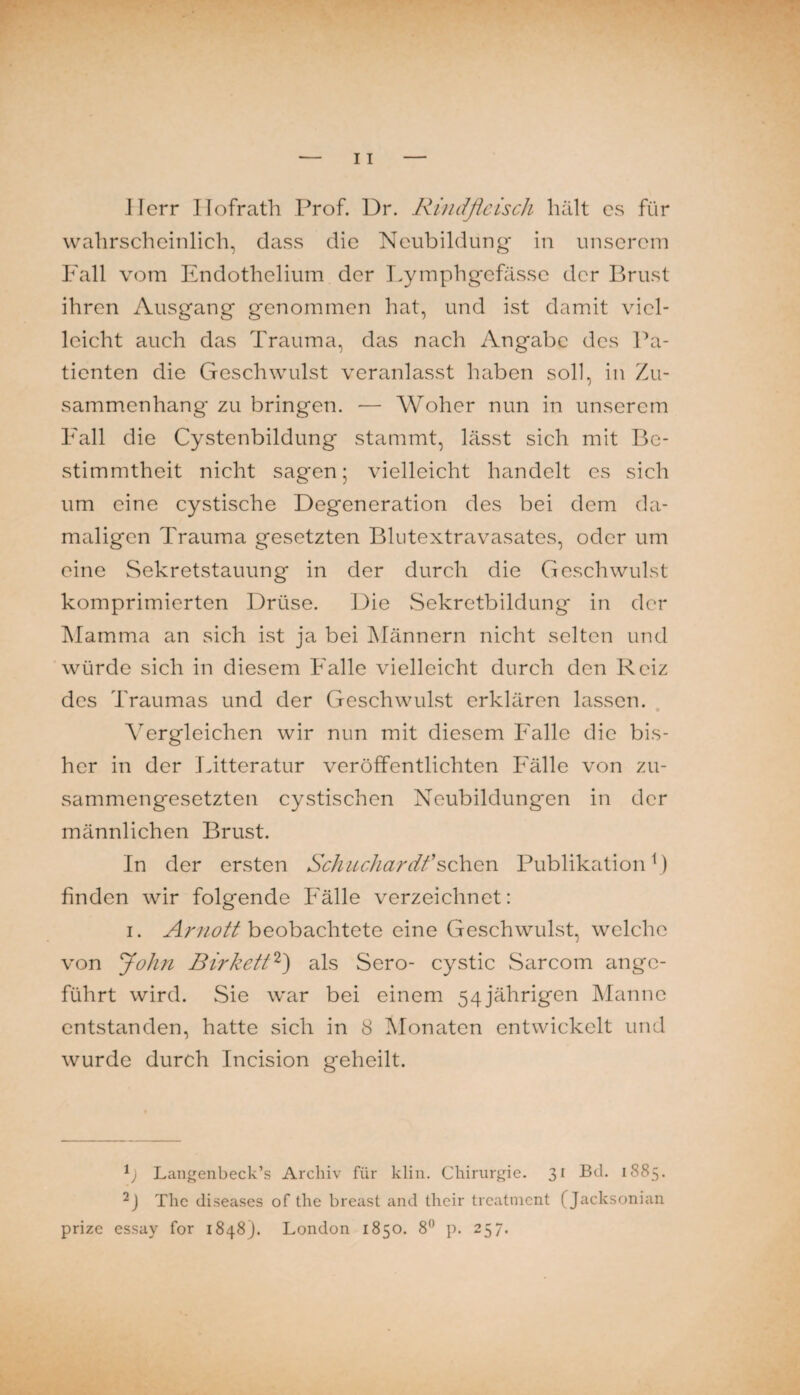 Herr Ilofrath Prof. Dr. Rindfleisch hält cs für wahrscheinlich, dass die Neubildung in unserem Fall vom Endothelium der T>ymphgcfässc der Brust ihren Ausgang genommen hat, und ist damit viel¬ leicht auch das Trauma, das nach Angabe des Pa¬ tienten die Geschwulst veranlasst haben soll, in Zu¬ sammenhang zu bringen. — Woher nun in unserem Fall die Cystenbildung stammt, lässt sich mit Be¬ stimmtheit nicht sagen; vielleicht handelt es sich um eine cystische Degeneration des bei dem da¬ maligen Trauma gesetzten Blutextravasates, oder um eine Sekretstauung in der durch die Geschwulst komprimierten Drüse. Die Sekretbildung in der Mamma an sich ist ja bei Männern nicht selten und würde sich in diesem Falle vielleicht durch den Reiz des Traumas und der Geschwulst erklären lassen. Vergleichen wir nun mit diesem Falle die bis¬ her in der T.itteratur veröffentlichten Fälle von zu¬ sammengesetzten cystischen Neubildungen in der männlichen Brust. In der ersten Schicchardi’sehen Publikation ^) finden wir folgende Fälle verzeichnet: I. beobachtete eine Geschwulst, welche von flohn BirketR') als Sero- cystic Sarcom ange¬ führt wird. Sie war bei einem 54jährigen Manne entstanden, hatte sich in 8 IMonaten entwickelt und wurde durch Incision geheilt. b Langenbeck’s Archiv für klin. Chirurgie. 3^ ^^^5- The diseases of the breast and their treatnicnt (Jacksonian prize essay for 1848). London 1850. 8” p. 257.