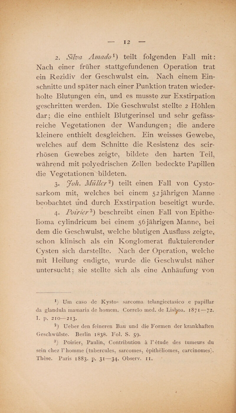 2. Silva Amado^) teilt folgenden P'all mit: Nach einer früher stattgefundenen Operation trat ein Rezidiv der Geschwulst ein. Nach einem Ein¬ schnitte und später nach einer Punktion traten wieder¬ holte Blutungen ein, und es musste zur Exstirpation geschritten werden. Die Geschwulst stellte 2 Höhlen dar; die eine enthielt Blutgerinsel und sehr gefäss- reiche Vegetationen der Wandungen; die andere kleinere enthielt desgleichen. Ein weisses Gewebe, welches auf dem Schnitte die Resistenz des scir- rhösen Gewebes zeigte, bildete den harten Teil, während mit polyedrischen Zellen bedeckte Papillen die Vegetationen bildeten. 3. yok. Müller^^) teilt einen Eall von Cysto- sarkom mit, welches bei einem 52 jährigen Manne beobachtet und durch Exstirpation beseitigt wurde. 4. Poirier^) beschreibt einen Eall von Epithe¬ lioma cylindrieum bei einem 56 jährigen Manne, bei dem die Geschwulst, welche blutigen Ausfluss zeigte, schon klinisch als ein Konglomerat fluktuierender Cysten sich darstellte. Nach der Operation, welche mit Heilung endigte, wurde die Geschwulst näher untersucht; sie stellte sich als eine Anhäufung von Um caso de Kysto- sarcoma telangiectasico e papillar da glandula maraaria de liomcm. Correio med. de Lisboa. 1871 — 72. I. p. 210—213. Ueber den feineren Bau und die Formen der krankhaften Geschwülste. Berlin 1838. Fol. S. 59. Poirier, Paulin, Contribution ä 1’ etude des tumeurs du sein chez r homme [tubercules, sarcomes, epitheliomes, carcinomes). These. Paris 1883. p. 31—34. Observ. ii. 4