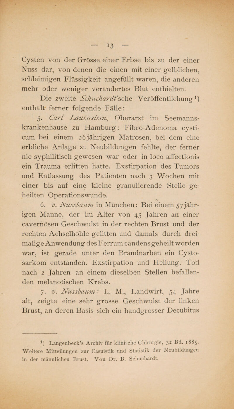 Cysten von der Grösse einer Erbse bis zu der einer Nuss dar, von denen die einen mit einer gelblichen, schleimigen Flüssigkeit angefüllt waren, die anderen mehr oder weniger verändertes Blut enthielten. Die zweite Sc/iuchardfsehe Veröffentlichung^) enthält ferner folgende Fälle: 5. Carl Lauenstein^ Oberarzt im Seemanns¬ krankenhause zu Hamburg: Fibro-Adenoma cysti- cum bei einem 26 jährigen Matrosen, bei dem eine erbliche Anlage zu Neubildungen fehlte, der ferner nie syphilitisch gewesen war oder in loco affectionis ein Trauma erlitten hatte. Exstirpation des Tumors und Entlassung des Patienten nach 3 Wochen mit einer bis auf eine kleine granulierende Stelle ge¬ heilten Operationswunde. 6. V, Nusshamn in München: Bei einem 57jähr- • igen Manne, der im Alter von 45 Jahren an einer cavernösen Geschwulst in der rechten Brust und der rechten Achselhöhle gelitten und damals durch drei¬ malige Anwendung des Ferrum candens geheilt worden war, ist gerade unter den Brandnarben ein Cysto- sarkom entstanden. Exstirpation und Heilung. Tod nach 2 Jahren an einem dieselben Stellen befallen¬ den melanotischen Krebs. 7. V. Nussbaufii: L. M., T.andwirt, 54 Jahre alt, zeigte eine sehr grosse Geschwulst der linken Brust, an deren Basis sich ein handgrosser Decubitus b Langenbeck’s Archiv für klinische Chirurgie, 32 Bd. 1885. Weitere Mitteilungen zur Casuistik und Statistik der Neubildungen in der männlichen Brust. Von Dr. B. Schuchardt.