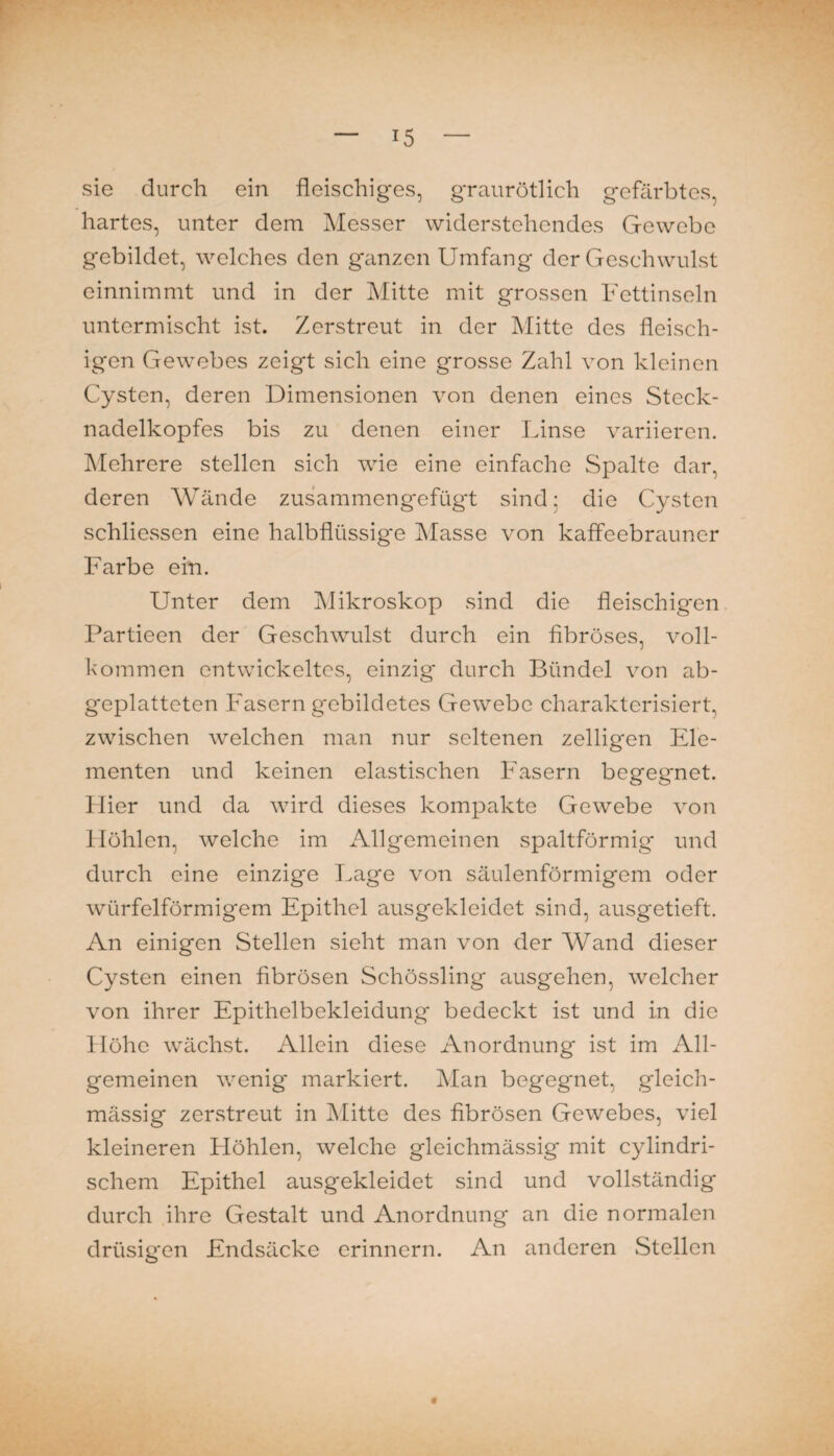 sie durch ein fleischiges, graurötlich gefärbtes, hartes, unter dem Messer widerstehendes Gewebe gebildet, welches den ganzen Umfang der Geschwulst einnimmt und in der Mitte mit grossen Fettinseln untermischt ist. Zerstreut in der Mitte des fleisch¬ igen Gewebes zeigt sich eine grosse Zahl von kleinen Cysten, deren Dimensionen von denen eines Steck¬ nadelkopfes bis zu denen einer Linse variieren. Mehrere stellen sich wie eine einfache Spalte dar, deren Wände zusammengefügt sind; die Cysten schlievssen eine halbflüssige Masse von kaffeebrauner Farbe ein. Unter dem Mikroskop sind die fleischigen Partieen der Geschwulst durch ein fibröses, voll¬ kommen entwickeltes, einzig* durch Bündel von ab¬ geplatteten Fasern g'ebildetes Gewebe charakterisiert, zwischen welchen man nur seltenen zelligen Ele¬ menten und keinen elastischen Fasern begegnet. Hier und da wird dieses kompakte Gewebe von Höhlen, welche im x\llgemeinen spaltförmig und durch eine einzige Lage von säulenförmigem oder würfelförmigem Epithel ausgekleidet sind, ausgetieft. An einigen Stellen sieht man von der Wand dieser Cysten einen fibrösen Schössling ausgehen, welcher von ihrer Epithelbekleidung bedeckt ist und in die Höhe wächst. Allein diese Anordnung ist im All¬ gemeinen wenig markiert. Man begegnet, gleich- mässig zerstreut in Mitte des fibrösen Gewebes, viel kleineren Höhlen, welche gleichmässig mit cylindri- schem Epithel ausgekleidet sind und vollständig durch ihre Gestalt und Anordnung an die normalen drüsigen Endsäcke erinnern. An anderen Stellen