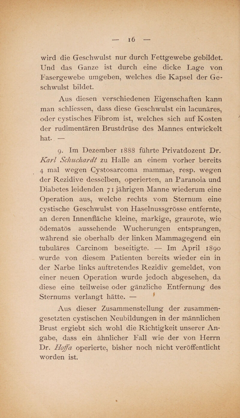 wird die Geschwulst nur durch Fettgewebe gebildet. Und das Ganze ist durch eine dicke Lage von Fasergewebe umgeben, welches die Kapsel der Ge¬ schwulst bildet. Aus diesen verschiedenen Eigenschaften kann man schliessen, dass diese Geschwulst ein lacunäres, oder cystisches Fibrom ist, welches sich auf Kosten der rudimentären Brustdrüse des Mannes entwickelt hat. — 9. Im Dezember 1888 führte Privatdozent Dr. Karl Schuchardt zu Halle an einem vorher bereits 4 mal wegen Cystosarcoma mammae, resp. wegen der Rezidive desselben, operierten, an Paranoia und Diabetes leidenden 71 jährigen Manne wiederum eine Operation aus, welche rechts vom Sternum eine cystische Geschwulst von Haselnussgrösse entfernte, an deren Innenfläche kleine, markige, graurote, wie ödematös aussehende Wucherungen entsprangen, während sie oberhalb der linken Mammagegend ein tubuläres Carcinom beseitigte. — Im April 1890 wurde von diesem Patienten bereits wieder ein in der Narbe links auftretendes Rezidiv gemeldet, von einer neuen Operation wurde jedoch abgesehen, da diese eine teilweise oder gänzliche Entfernung des Sternums verlangt hätte. — ^ Aus dieser Zusammenstellung der zusammen¬ gesetzten cystischen Neubildungen in der männlichen Brust ergiebt sich ’wohl die Richtigkeit unserer An¬ gabe, dass ein ähnlicher Fall wie der von Herrn Dr. Hoffa operierte, bisher noch nicht veröffentlicht worden ist. %