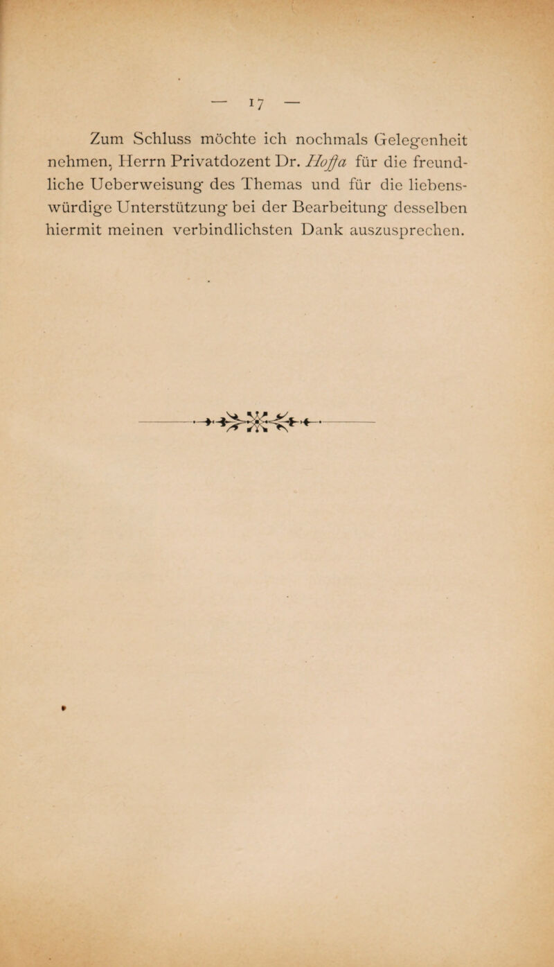 Zum Schluss möchte ich nochmals Gelegenheit nehmen, Herrn Privatdozent Dr. Ho^a für die freund¬ liche UeberWeisung des Themas und für die liebens¬ würdige Unterstützung bei der Bearbeitung desselben hiermit meinen verbindlichsten Dank eiuszusprechen.