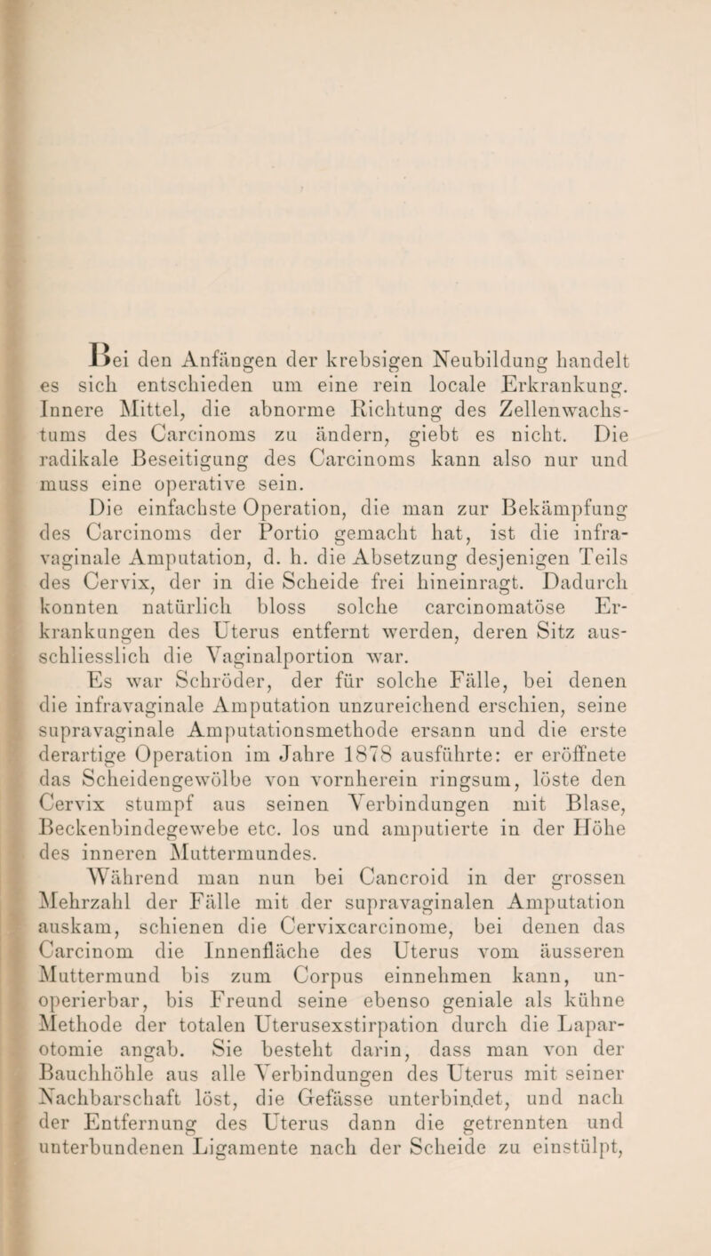 Bei den Anfängen der krebsigen Neubildung handelt es sich entschieden um eine rein locale Erkrankung. Innere Mittel, die abnorme Richtung des Zellenwachs- tums des Carcinoms zu ändern, giebt es nicht. Die radikale Beseitigung des Carcinoms kann also nur und muss eine operative sein. Die einfachste Operation, die man zur Bekämpfung des Carcinoms der Portio gemacht hat, ist die infra¬ vaginale Amputation, d. h. die Absetzung desjenigen Teils des Cervix, der in die Scheide frei hineinragt. Dadurch konnten natürlich bloss solche carcinomatöse Er¬ krankungen des Uterus entfernt werden, deren Sitz aus¬ schliesslich die Vaginalportion war. Es war Schröder, der für solche Fälle, bei denen die infravaginale Amputation unzureichend erschien, seine supravaginale Amputationsmethode ersann und die erste derartige Operation im Jahre 1878 ausführte: er eröffnete das Scheidengewölbe von vornherein ringsum, löste den Cervix stumpf aus seinen Verbindungen mit Blase, Beckenbindegewebe etc. los und amputierte in der Höhe des inneren Muttermundes. Während man nun bei Cancroid in der grossen Mehrzahl der Fälle mit der supravaginalen Amputation auskam, schienen die Cervixcarcinome, bei denen das Carcinom die Innenfläche des Uterus vom äusseren Muttermund bis zum Corpus einnehmen kann, un¬ operierbar, bis Freund seine ebenso geniale als kühne Methode der totalen Uterusexstirpation durch die Lapar¬ otomie angab. Sie besteht darin, dass man von der Bauchhöhle aus alle Verbindungen des Uterus mit seiner Nachbarschaft löst, die Gefässe unterbindet, und nach der Entfernung des Uterus dann die getrennten und unterbundenen Ligamente nach der Scheide zu einstülpt,