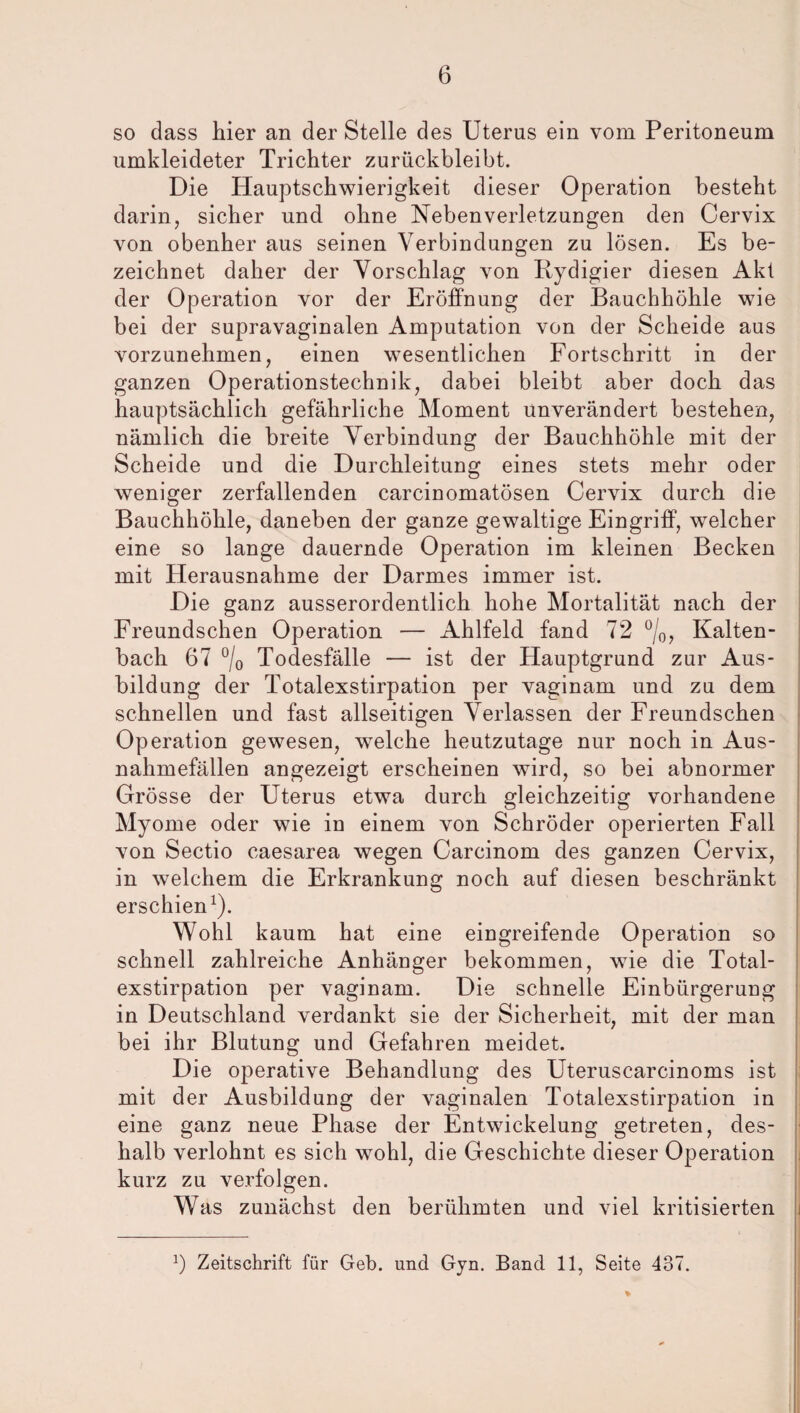 6 so dass liier an der Stelle des Uterus ein vom Peritoneum umkleideter Trichter zurückbleibt. Die Plauptschwierigkeit dieser Operation besteht darin, sicher und ohne Nebenverletzungen den Cervix von obenher aus seinen Verbindungen zu lösen. Es be¬ zeichnet daher der Vorschlag von Bydigier diesen Akt der Operation vor der Eröffnung der Bauchhöhle wie bei der supravaginalen Amputation von der Scheide aus vorzunehmen, einen wesentlichen Fortschritt in der ganzen Operationstechnik, dabei bleibt aber doch das hauptsächlich gefährliche Moment unverändert bestehen, nämlich die breite Verbindung der Bauchhöhle mit der Scheide und die Durchleitung eines stets mehr oder weniger zerfallenden carcinomatösen Cervix durch die Bauchhöhle, daneben der ganze gewaltige Eingriff, welcher eine so lange dauernde Operation im kleinen Becken mit Herausnahme der Darmes immer ist. Die ganz ausserordentlich hohe Mortalität nach der Freundschen Operation — Ahlfeld fand 72 °/0, Kalten¬ bach 67 °/0 Todesfälle — ist der Hauptgrund zur Aus¬ bildung der Totalexstirpation per vaginam und zu dem schnellen und fast allseitigen Verlassen der Freundschen Operation gewesen, welche heutzutage nur noch in Aus¬ nahmefällen angezeigt erscheinen wird, so bei abnormer Grösse der Uterus etwa durch gleichzeitig vorhandene Myome oder wie in einem von Schröder operierten Fall von Sectio caesarea wegen Carcinom des ganzen Cervix, in welchem die Erkrankung noch auf diesen beschränkt erschien1). Wohl kaum hat eine eingreifende Operation so schnell zahlreiche Anhänger bekommen, wie die Total¬ exstirpation per vaginam. Die schnelle Einbürgerung in Deutschland verdankt sie der Sicherheit, mit der man bei ihr Blutung und Gefahren meidet. Die operative Behandlung des Uteruscarcinoms ist mit der Ausbildung der vaginalen Totalexstirpation in eine ganz neue Phase der Entwickelung getreten, des¬ halb verlohnt es sich wohl, die Geschichte dieser Operation kurz zu verfolgen. Was zunächst den berühmten und viel kritisierten