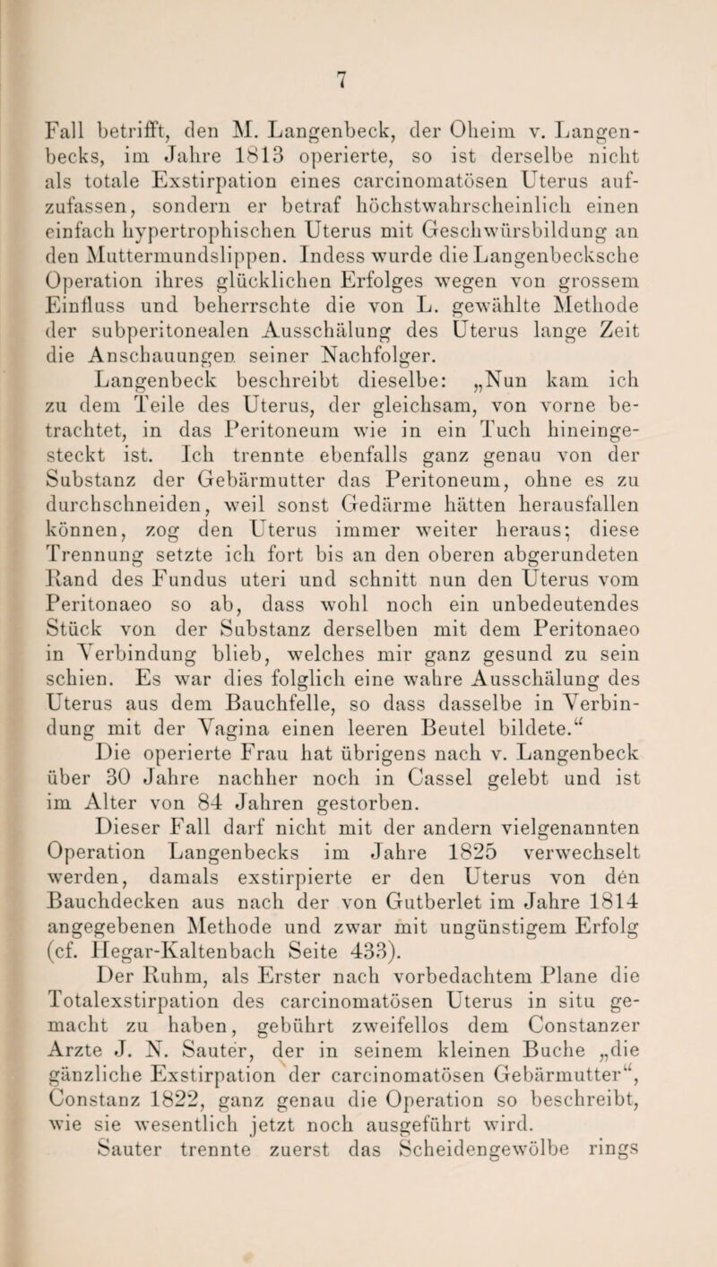 Fall betrifft, den M. Langenbeck, der Oheim v. Langen- becks, im Jahre 1813 operierte, so ist derselbe nicht als totale Exstirpation eines carcinomatösen Uterus auf- zufassen, sondern er betraf höchstwahrscheinlich einen einfach hypertrophischen Uterus mit Geschwürsbildung an den Muttermundslippen. Indess wurde die Langenbecksche Operation ihres glücklichen Erfolges wegen von grossem Einfluss und beherrschte die von L. gewählte Methode der subperitonealen Ausschälung des Uterus lange Zeit die Anschauungen seiner Nachfolger. Langenbeck beschreibt dieselbe: „Nun kam ich zu dem Teile des Uterus, der gleichsam, von vorne be¬ trachtet, in das Peritoneum wie in ein Tuch hineinge¬ steckt ist. Ich trennte ebenfalls ganz genau von der Substanz der Gebärmutter das Peritoneum, ohne es zu durchschneiden, weil sonst Gedärme hätten herausfallen können, zog den Uterus immer weiter heraus; diese Trennung setzte ich fort bis an den oberen abgerundeten Rand des Fundus uteri und schnitt nun den Uterus vom Peritonaeo so ab, dass wohl noch ein unbedeutendes Stück von der Substanz derselben mit dem Peritonaeo in Verbindung blieb, welches mir ganz gesund zu sein schien. Es war dies folglich eine wahre Ausschälung des Uterus aus dem Bauchfelle, so dass dasselbe in Verbin¬ dung mit der Vagina einen leeren Beutel bildete.u Die operierte Frau hat übrigens nach v. Langenbeck über 30 Jahre nachher noch in Cassel gelebt und ist im Alter von 84 Jahren gestorben. Dieser Fall darf nicht mit der andern vielgenannten Operation Langenbecks im Jahre 1825 verwechselt werden, damals exstirpierte er den Uterus von den Bauchdecken aus nach der von Gutberiet im Jahre 1814 angegebenen Viethode und zwar mit ungünstigem Erfolg (cf. Hegar-Kaltenbach Seite 433). Der Ruhm, als Erster nach vorbedachtem Plane die Totalexstirpation des carcinomatösen Uterus in situ ge¬ macht zu haben, gebührt zweifellos dem Constanzer Arzte J. N. Sauter, der in seinem kleinen Buche „die gänzliche Exstirpation der carcinomatösen Gebärmutter“, Constanz 1822, ganz genau die Operation so beschreibt, wie sie wesentlich jetzt noch ausgeführt wird. Sauter trennte zuerst das Scheidengewölbe rings