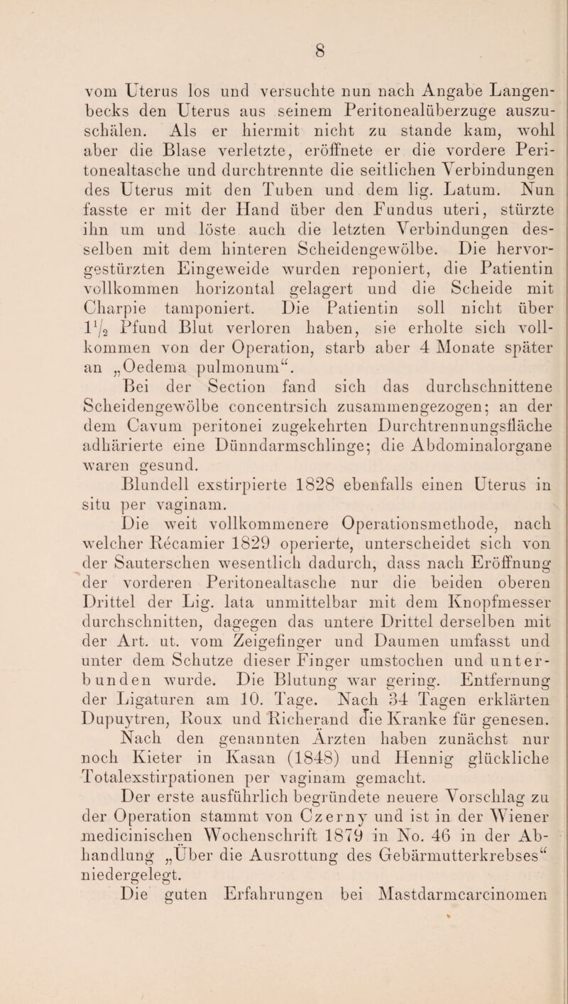 vom Uterus los und versuchte nun nach Angabe Langen- becks den Uterus aus seinem Peritonealüberzuge auszu¬ schälen. Als er hiermit nicht zu stände kam, wohl aber die Blase verletzte, eröffnete er die vordere Peri¬ tonealtasche und durchtrennte die seitlichen Verbindungen des Uterus mit den Tuben und dem lig. Latum. Nun fasste er mit der Hand über den Fundus uteri, stürzte ihn um und löste auch die letzten Verbindungen des¬ selben mit dem hinteren Scheidengewölbe. Die hervor¬ gestürzten Eingeweide wurden reponiert, die Patientin vollkommen horizontal gelagert und die Scheide mit Charpie tamponiert. Die Patientin soll nicht über U/2 Pfund Blut verloren haben, sie erholte sich voll¬ kommen von der Operation, starb aber 4 Monate später an „Oedema pulmonum“. Bei der Section fand sich das durchschnittene Scheidengewölbe eoncentrsich zusammengezogen; an der dem Cavum peritonei zugekehrten Durchtrennungsfläche adhärierte eine Dünndarmschlinge; die Abdominalorgane waren gesund. Blundell exstirpierte 1828 ebenfalls einen Uterus in situ per vaginam. Die weit vollkommenere Operationsmethode, nach welcher Recamier 1829 operierte, unterscheidet sich von der Sauterschen wesentlich dadurch, dass nach Eröffnung der vorderen Peritonealtasche nur die beiden oberen Drittel der Lig. lata unmittelbar mit dem Knopfmesser durchschnitten, dagegen das untere Drittel derselben mit der Art. ut. vom Zeigefinger und Daumen umfasst und unter dem Schutze dieser Finder umstochen und unter- bunden wurde. Die Blutung war gering. Entfernung der Ligaturen am 10. Tage. Nach 34 Tagen erklärten Dupuytren, Roux und Richerand die Kranke für genesen. Nach den genannten Ärzten haben zunächst nur noch Kieter in Kasan (1848) und ILennig glückliche Totalexstirpationen per vaginam gemacht. Der erste ausführlich begründete neuere Vorschlag zu der Operation stammt von Czerny und ist in der Wiener medicinischen Wochenschrift 1879 in No. 46 in der Ab¬ handlung „Uber die Ausrottung des Gebärmutterkrebses“ niedergelegt. Die guten Erfahrungen bei Mastdarmcarcinomen