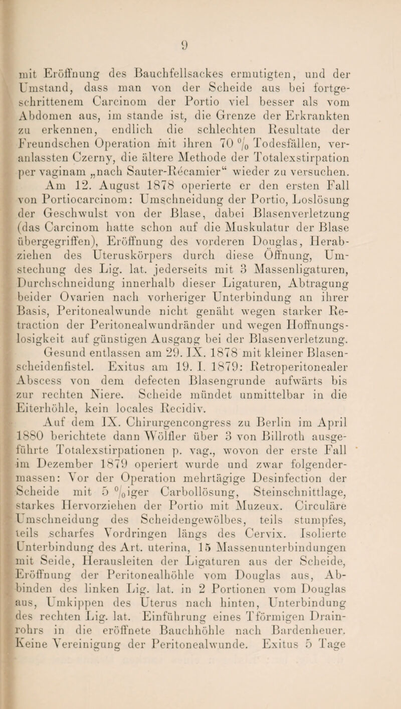 mit Eröffnung des Bauchfellsackes ermutigten, und der Umstand, dass man von der Scheide aus bei fortge¬ schrittenem Carcinom der Portio viel besser als vom Abdomen aus, im stände ist, die Grenze der Erkrankten zu erkennen, endlich die schlechten Resultate der Freundschen Operation mit ihren 70 °/o Todesfällen, ver- anlassten Czerny, die ältere Methode der Totalexstirpation per vaginam „nach Sauter-Recamier“ wieder zu versuchen. Am 12. August 1878 operierte er den ersten Fall von Portiocarcinom: Umschneidung der Portio, Loslösung der Geschwulst von der Blase, dabei Blasenverletzung (das Carcinom hatte schon auf die Muskulatur der Blase übergegriffen), Eröffnung des vorderen Douglas, Herab¬ ziehen des Uteruskörpers durch diese Öffnung, Um¬ stechung des Lig. lat. jederseits mit 3 Massenligaturen, Durchsclmeidung innerhalb dieser Ligaturen, Abtragung beider Ovarien nach vorheriger Unterbindung an ihrer Basis, Peritoneal wunde nicht genäht wegen starker Re- traction der Peritonealwundränder und wegen Hoffnungs¬ losigkeit auf günstigen Ausgang bei der Blasenverletzung. Gesund entlassen am 29. IX. 1878 mit kleiner Blasen¬ scheidenfistel. Exitus am 19. I. 1879: Retroperitonealer Abscess von dem defecten Blasengrunde aufwärts bis zur rechten Niere. Scheide mündet unmittelbar in die Eiterhöhle, kein locales Recidiv. Auf dem IX. Chirurgencongress zu Berlin im April 1880 berichtete dann Wölfler über 3 von Billroth ausge- führte Totalexstirpationen p. vag., wovon der erste Fall im Dezember 1879 operiert wurde und zwar folgender- massen: ’S or der Operation mehrtägige Desinfection der Scheide mit 5 °/0iger Carbollösung, Steinschnittlage, starkes Hervorziehen der Portio mit Muzeux. Circuläre l mschneidung des Scheidengewölbes, teils stumpfes, teils scharfes Vordringen längs des Cervix. Isolierte Lnterbindung des Art. uterina, 15 Massenunterbindungen mit Seide, Herausleiten der Ligaturen aus der Scheide, Eröffnung der Peritonealhöhle vom Douglas aus, Ab¬ binden des linken Lig. lat. in 2 Portionen vom Douglas aus, Umkippen des Uterus nach hinten, Unterbindung des rechten Lig. lat. Einführung eines Tförmigen Drain- rohrs in die eröffnete Bauchhöhle nach Bardenheuer. Keine 'S ereinigung der Peritonealwunde. Exitus 5 Tage