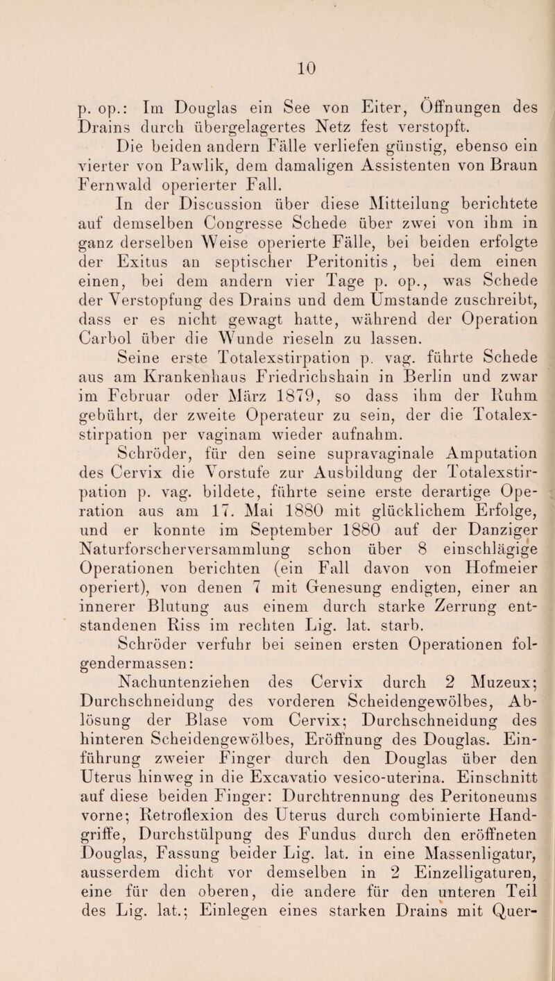 p. op.: Im Douglas ein See von Eiter, Öffnungen des Drains durch übergelagertes Netz fest verstopft. Die beiden andern Fälle verliefen günstig, ebenso ein vierter von Pawlik, dem damaligen Assistenten von Braun Fernwald operierter Fall. In der Discussion über diese Mitteilung berichtete auf demselben Congresse Schede über zwei von ihm in ganz derselben Weise operierte Fälle, bei beiden erfolgte der Exitus an septischer Peritonitis, bei dem einen einen, bei dem andern vier Tage p. op., was Schede der Verstopfung des Drains und dem Umstande zuschreibt, dass er es nicht gewagt hatte, während der Operation Carbol über die Wunde rieseln zu lassen. Seine erste Totalexstirpation p. vag. führte Schede aus am Krankenhaus Friedrichshain in Berlin und zwar im Februar oder März 1879, so dass ihm der Ruhm gebührt, der zweite Operateur zu sein, der die Totalex¬ stirpation per vaginam wieder aufnahm. Schröder, für den seine supravaginale Amputation des Cervix die Vorstufe zur Ausbildung der Totalexstir¬ pation p. vag. bildete, führte seine erste derartige Ope¬ ration aus am 17. Mai 1880 mit glücklichem Erfolge, und er konnte im September 1880 auf der Danziger Naturforscherversammlung schon über 8 einschlägige Operationen berichten (ein Fall davon von Hofmeier operiert), von denen 7 mit Genesung endigten, einer an innerer Blutung aus einem durch starke Zerrung ent¬ standenen Riss im rechten Lig. lat. starb. Schröder verfuhr bei seinen ersten Operationen fol- gendermassen: Nachuntenziehen des Cervix durch 2 Muzeux; Durchschneidung des vorderen Scheidengewölbes, Ab¬ lösung der Blase vom Cervix; Durchschneidung des hinteren Scheidengewölbes, Eröffnung des Douglas. Ein¬ führung zweier Finger durch den Douglas über den Uterus hinweg in die Excavatio vesico-uterina. Einschnitt auf diese beiden Finger: Durchtrennung des Peritoneums vorne; Retroflexion des Uterus durch eombinierte Hand¬ griffe, Durchstülpung des Fundus durch den eröffneten Douglas, Fassung beider Lig. lat. in eine Massenligatur, ausserdem dicht vor demselben in 2 Einzelligaturen, eine für den oberen, die andere für den unteren Teil des Lig. lat.; Einlegen eines starken Drains mit Quer-