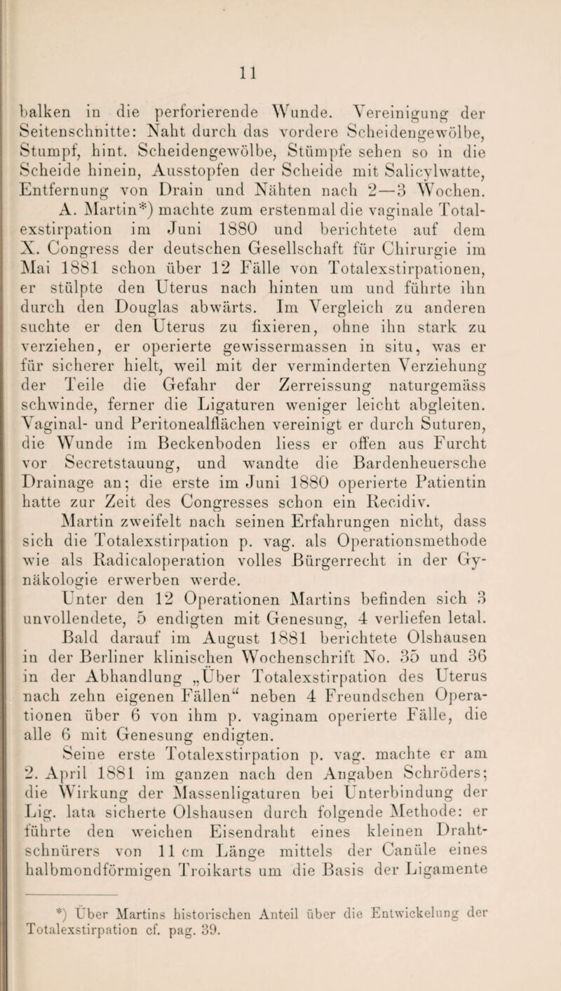 balken in die perforierende Wunde. Vereinigung der Seitenschnitte: Naht durch das vordere Scheidengewölbe, Stumpf, hint. Scheidengewölbe, Stümpfe sehen so in die Scheide hinein, Ausstopfen der Scheide mit Salicylwatte, Entfernung von Drain und Nähten nach 2—3 Wochen. A. Martin*) machte zum erstenmal die vaginale Total¬ exstirpation im Juni 1880 und berichtete auf dem N. Congress der deutschen Gesellschaft für Chirurgie im Mai 1881 schon über 12 Fälle von Totalexstirpationen, er stülpte den Uterus nach hinten um und führte ihn durch den Douglas abwärts. Im Vergleich zu anderen suchte er den Uterus zu fixieren, ohne ihn stark zu verziehen, er operierte gewissermassen in situ, was er für sicherer hielt, weil mit der verminderten Verziehung der Teile die Gefahr der Zerreissung naturgemäss schwinde, ferner die Ligaturen weniger leicht abgleiten. Vaginal- und Peritonealflächen vereinigt er durch Suturen, die W unde im Beckenboden liess er offen aus Furcht vor Secretstauung, und wandte die Bardenheuersche Drainage an; die erste im Juni 1880 operierte Patientin hatte zur Zeit des Congresses schon ein Recidiv. Martin zweifelt nach seinen Erfahrungen nicht, dass sich die Totalexstirpation p. vag. als Operationsmethode wie als Radicaloperation volles Bürgerrecht in der Gy¬ näkologie erwerben werde. o Unter den 12 Operationen Martins befinden sich 3 unvollendete, 5 endigten mit Genesung, 4 verliefen letal. Bald darauf im August 1881 berichtete Olshausen in der Berliner klinischen Wochenschrift No. 35 und 36 in der Abhandlung „Uber Totalexstirpation des Uterus nach zehn eigenen Fällen“ neben 4 Freundschen Opera¬ tionen über 6 von ihm p. vaginam operierte Fälle, die alle 6 mit Genesung endigten. Seine erste Totalexstirpation p. vag. machte er am 2. April 1881 im ganzen nach den Angaben Schröders; die Wirkung der Massenligaturen bei Unterbindung der Lig. lata sicherte Olshausen durch folgende Methode: er führte den weichen Eisendraht eines kleinen Draht¬ schnürers von 11cm Länge mittels der Canüle eines halbmondförmigen Troikarts um die Basis der Ligamente *) Über Martins historischen Anteil über die Entwickelung der Totalexstirpation cf. pag. 39.