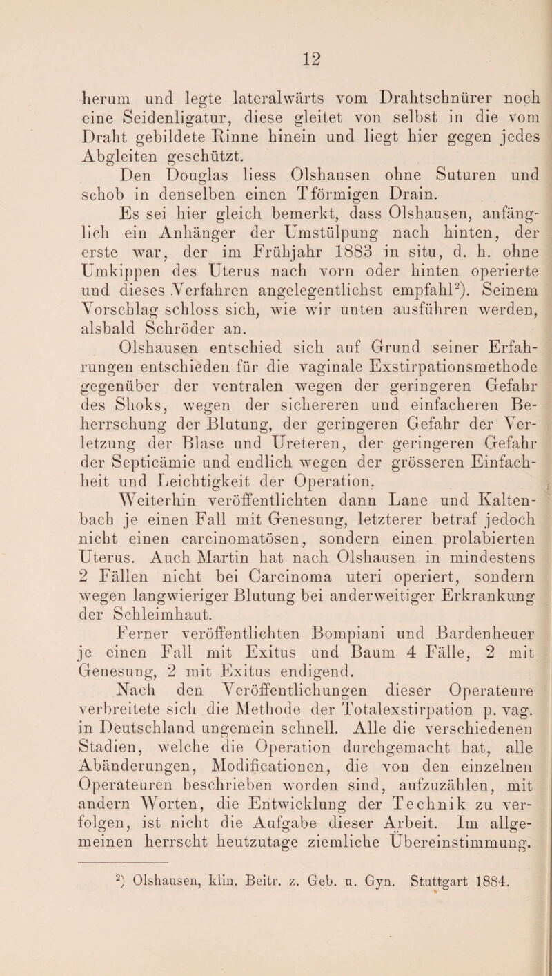 herum und legte lateralwärts vom Drahtschnürer noch eine Seidenligatur, diese gleitet von selbst in die vom Draht gebildete Rinne hinein und liegt hier gegen jedes Abgleiten geschützt. Den Douglas liess Olshausen ohne Suturen und O schob in denselben einen Tformieren Drain. O Es sei hier gleich bemerkt, dass Olshausen, anfäng¬ lich ein Anhänger der Umstülpung nach hinten, der erste war, der im Frühjahr 1883 in situ, d. h. ohne Umkippen des Uterus nach vorn oder hinten operierte und dieses .Verfahren angelegentlichst empfahl2). Seinem Vorschlag schloss sich, wie wir unten ausführen werden, alsbald Schröder an. Olshausen entschied sich auf Grund seiner Erfah¬ rungen entschieden für die vaginale Exstirpationsmethode gegenüber der ventralen wegen der geringeren Gefahr des Shoks, wegen der sichereren und einfacheren Be¬ herrschung der Blutung, der geringeren Gefahr der Ver¬ letzung der Blase und Ureteren, der geringeren Gefahr der Septicämie und endlich wegen der grösseren Einfach¬ heit und Leichtigkeit der Operation. Weiterhin veröffentlichten dann Lane und Kalten¬ bach je einen Fall mit Genesung, letzterer betraf jedoch nicht einen carcinomatösen, sondern einen prolabierten Uterus. Auch Martin hat nach Olshausen in mindestens 2 Fällen nicht bei Carcinoma uteri operiert, sondern wegen langwieriger Blutung bei anderweitiger Erkrankung der Schleimhaut. Ferner veröffentlichten Bompiani und Bardenheuer je einen Fall mit Exitus und Baum 4 Fälle, 2 mit Genesung, 2 mit Exitus endigend. Nach den Veröffentlichungen dieser Operateure verbreitete sich die Methode der Totalexstirpation p. vag. in Deutschland ungemein schnell. Alle die verschiedenen Stadien, welche die Operation durchgemacht hat, alle Abänderungen, Modificationen, die von den einzelnen Operateuren beschrieben worden sind, aufzuzählen, mit andern Worten, die Entwicklung der Technik zu ver¬ folgen, ist nicht die Aufgabe dieser Arbeit. Im allge¬ meinen herrscht heutzutage ziemliche Übereinstimmung. 2) Olshausen, klm. Beitr. z. Geb. u. Gyn. Stuttgart 1884.