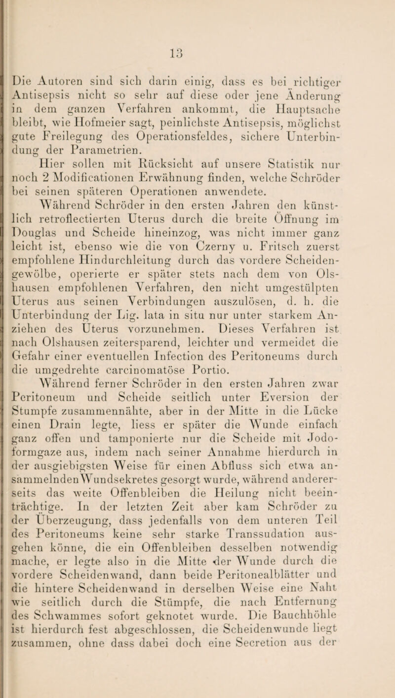 Die Autoren sind sicli darin einig, dass es bei richtiger Antisepsis nicht so sehr auf diese oder jene Änderung in dem ganzen Verfahren ankommt, die Hauptsache bleibt, wie Hofmeier sagt, peinlichste Antisepsis, möglichst gute Freilegung des Operationsfeldes, sichere Unterbin¬ dung der Parametrien. Hier sollen mit Rücksicht auf unsere Statistik nur noch 2 Modificationen Erwähnung finden, welche Schröder bei seinen späteren Operationen anwendete. Wäh rend Schröder in den ersten Jahren den künst¬ lich retroflectierten Uterus durch die breite Öffnung im Douglas und Scheide hineinzog, was nicht immer ganz leicht ist, ebenso wie die von Czerny u. Fritsch zuerst empfohlene Hindurchleitung durch das vordere Scheiden¬ gewölbe, operierte er später stets nach dem von Ols- hausen empfohlenen Verfahren, den nicht umgestülpten Uterus aus seinen Verbindungen auszulösen, d. h. die Unterbindung der Lig. lata in situ nur unter starkem An¬ ziehen des Uterus vorzunehmen. Dieses Verfahren ist nach Olshausen zeitersparend, leichter und vermeidet die Gefahr einer eventuellen Infection des Peritoneums durch die umgedrehte carcinomatöse Portio. Während ferner Schröder in den ersten Jahren zwar Peritoneum und Scheide seitlich unter Eversion der Stumpfe zusammennähte, aber in der Mitte in die Lücke einen Drain legte, liess er später die Wunde einfach ganz offen und tamponierte nur die Scheide mit Jodo¬ formgaze aus, indem nach seiner Annahme hierdurch in der ausgiebigsten Weise für einen Abfluss sich etwa an- sammelnden Wundsekretes gesorgt wurde, während anderer¬ seits das weite Offenbleiben die Heilung nicht beein¬ trächtige. In der letzten Zeit aber kam Schröder zu der Überzeugung, dass jedenfalls von dem unteren Teil des Peritoneums keine sehr starke Transsudation aus¬ gehen könne, die ein Offenbleiben desselben notwendig mache, er legte also in die Mitte der Wunde durch die vordere Scheidenwand, dann beide Peritonealblätter und die hintere Scheidenwand in derselben Weise eine Naht wie seitlich durch die Stümpfe, die nach Entfernung des Schwammes sofort geknotet wurde. Die Bauchhöhle ist hierdurch fest abgeschlossen, die Scheidenwunde liegt zusammen, ohne dass dabei doch eine Secretion aus der