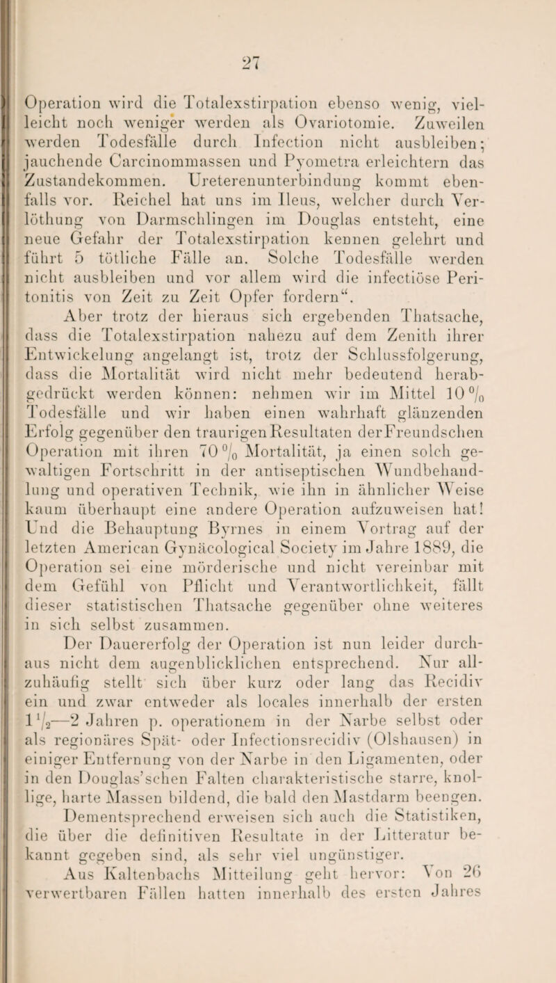 Operation wird die Totalexstirpation ebenso wenig, viel¬ leicht noch weniger werden als Ovariotomie. Zuweilen werden Todesfälle durch Infection nicht ausbleiben; jauchende Carcinommassen und Pyometra erleichtern das Zustandekommen. Ureterenunterbindung kommt eben¬ falls vor. Reichel hat uns im Ileus, welcher durch Ver- löthung von Darmschlingen im Douglas entsteht, eine neue Gefahr der Totalexstirpation kennen gelehrt und führt 5 tätliche Fälle an. Solche Todesfälle werden nicht ausbleiben und vor allem wird die infectiöse Peri¬ tonitis von Zeit zu Zeit Opfer fordern“. Aber trotz der hieraus sich ergebenden Thatsache, dass die Totalexstirpation nahezu auf dem Zenith ihrer Entwickelung angelangt ist, trotz der Schlussfolgerung, dass die Mortalität wird nicht mehr bedeutend herab¬ gedrückt werden können: nehmen wir im Mittel 10 °/0 Todesfälle und wir haben einen wahrhaft glänzenden Erfolg gegenüber den traurigen Resultaten derFreundschen Operation mit ihren 70 °/0 Mortalität, ja einen solch ge¬ waltigen Fortschritt in der antiseptischen M undbehand¬ lung und operativen Technik, wie ihn in ähnlicher AY eise kaum überhaupt eine andere Operation aufzuweisen hat! Und die Behauptung Byrnes in einem Yortrag auf der letzten American Gynäcological Society im Jahre 1889, die Operation sei eine mörderische und nicht vereinbar mit dem Gefühl von Pflicht und A erantwortlichkeit, fällt dieser statistischen Thatsache gegenüber ohne weiteres in sich selbst zusammen. Der Dauererfolg der Operation ist nun leider durch¬ aus nicht dem augenblicklichen entsprechend. Nur all- zuhäufig stellt sich über kurz oder lang das Recidiv ein und zwar entweder als locales innerhalb der ersten 1’/2-—2 Jahren p. Operationen! in der Narbe selbst oder als regionäres Spät- oder Infectionsrecidiv (Olshausen) in einiger Entfernung von der Narbe in den Ligamenten, oder in den Douglas’schen Falten charakteristische starre, knol¬ lige, harte Massen bildend, die bald den Mastdarm beengen. Dementsprechend erweisen sich auch die Statistiken, die über die definitiven Resultate in der Litteratur be¬ kannt gegeben sind, als sehr viel ungünstiger. Aus Kaltenbachs Mitteilung geht hervor: Aon 2*> verwertbaren Fällen hatten innerhalb des ersten Jahres