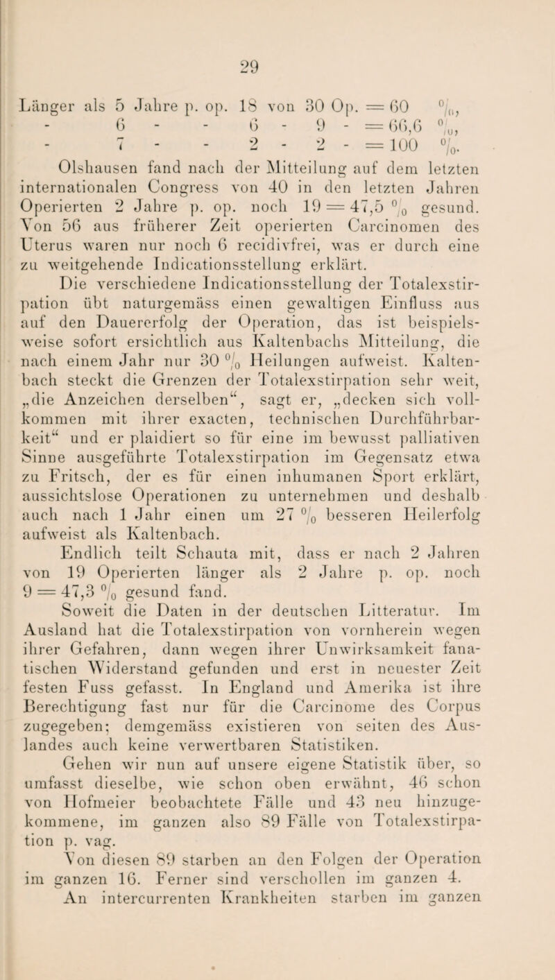 Länger als 5 Jalire p. op. 18 von 30 Op. = ßO 6 - - G - 9 - =6ß,6 7 - 2 - 2 - = 100 ) 0 u '/o* Olsliausen fand nach der Mitteilung auf dem letzten internationalen Congress von 40 in den letzten Jahren Operierten 2 Jahre p. op. noch 19 = 47,5 °0 gesund. Von 56 aus früherer Zeit operierten Carcinomen des Uterus waren nur noch 6 recidivfrei, was er durch eine zu weitgehende Indicationsstellung erklärt. Die verschiedene Indicationsstellung der Totalexstir¬ pation übt naturgemäss einen gewaltigen Einfluss aus auf den Dauererfolg der Operation, das ist beispiels¬ weise sofort ersichtlich aus Kaltenbachs Mitteilung, die nach einem Jahr nur 30 °/0 Heilungen aufweist. Kalten¬ bach steckt die Grenzen der Totalexstirpation sehr weit, „die Anzeichen derselben1’, sagt er, „decken sich voll¬ kommen mit ihrer exacten, technischen Durchführbar¬ keit“ und er plaidiert so für eine im bewusst palliativen Sinne ausgeführte Totalexstirpation im Gegensatz etwa zu Fritsch, der es für einen inhumanen Sport erklärt, aussichtslose Operationen zu unternehmen und deshalb auch nach 1 Jahr einen um 27 °/0 besseren Heilerfolg aufweist als Kaltenbach. Endlich teilt Schauta mit, dass er nach 2 Jahren von 19 Operierten länger als 2 Jahre p. op. noch 9 = 47,3 °/0 gesund fand. Soweit die Daten in der deutschen Litteratur. Im Ausland hat die Totalexstirpation von vornherein wegen ihrer Gefahren, dann wegen ihrer Unwirksamkeit fana¬ tischen Widerstand gefunden und erst in neuester Zeit festen Fuss gefasst. In England und Amerika ist ihre Berechtigung fast nur für die Carcinome des Corpus zugegeben; demgemäss existieren von seiten des Aus¬ landes auch keine verwertbaren Statistiken. Gehen wir nun auf unsere eigene Statistik über, so umfasst dieselbe, wie schon oben erwähnt, 46 schon von llofmeier beobachtete Fälle und 43 neu hinzuge¬ kommene, im ganzen also 89 Fälle von Totalexstirpa¬ tion p. vag. \ on diesen 89 starben an den Folgen der Operation im ganzen 16. Ferner sind verschollen im ganzen 4. An intercurrenten Krankheiten starben im ganzen