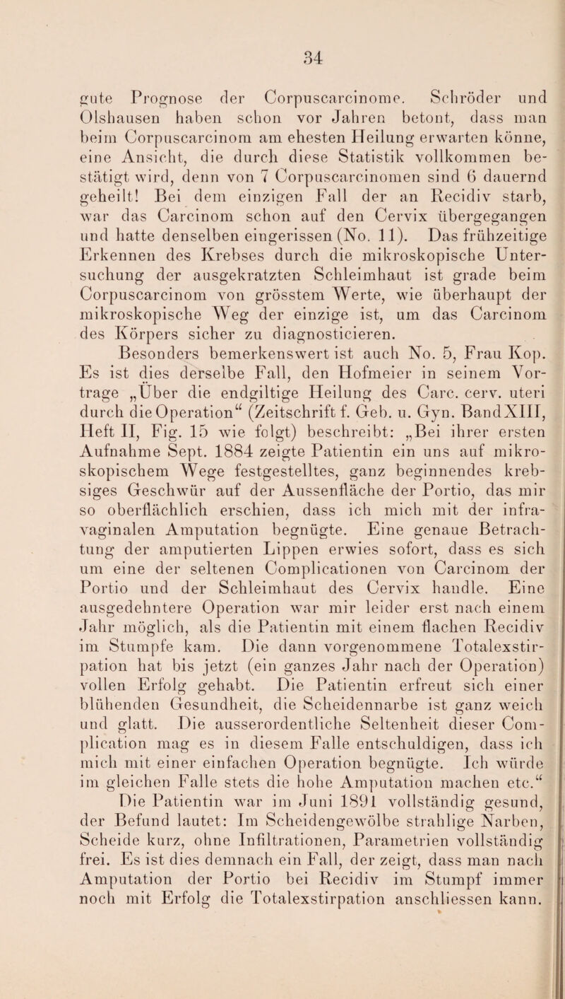 gute Prognose der Corpuscarcinome. Schröder und Olshausen haben schon vor Jahren betont, dass man beim Corpuscarcinom am ehesten Heilung erwarten könne, eine Ansicht, die durch diese Statistik vollkommen be¬ stätigt wird, denn von 7 Corpuscarcinomen sind 6 dauernd geheilt! Bei dem einzigen Fall der an Recidiv starb, war das Carcinom schon auf den Cervix übergegangen und hatte denselben eingerissen (No. 11). Das frühzeitige Erkennen des Krebses durch die mikroskopische Unter¬ suchung der ausgekratzten Schleimhaut ist grade beim Corpuscarcinom von grösstem Werte, wie überhaupt der mikroskopische Weg der einzige ist, um das Carcinom des Körpers sicher zu diagnosticieren. Besonders bemerkenswert ist auch No. 5, Frau Kop. Es ist dies derselbe Fall, den Hofmeier in seinem Vor¬ trage „Uber die endgiltige Heilung des Care. cerv. uteri durch die Operation“ (Zeitschrift f. Geb. u. Gyn. BandXIII, Heft II, Fig. 15 wie folgt) beschreibt: „Bei ihrer ersten Aufnahme Sept. 1884 zeigte Patientin ein uns auf mikro¬ skopischem Wege festgestelltes, ganz beginnendes kreb- siges Geschwür auf der Aussenfläche der Portio, das mir so oberflächlich erschien, dass ich mich mit der infra¬ vaginalen Amputation begnügte. Eine genaue Betrach¬ tung der amputierten Lippen erwies sofort, dass es sich um eine der seltenen Complicationen von Carcinom der Portio und der Schleimhaut des Cervix handle. Eine ausgedehntere Operation war mir leider erst nach einem Jahr möglich, als die Patientin mit einem flachen Recidiv im Stumpfe kam. Die dann vorgenommene Totalexstir¬ pation hat bis jetzt (ein ganzes Jahr nach der Operation) vollen Erfolg gehabt. Die Patientin erfreut sich einer blühenden Gesundheit, die Scheidennarbe ist ganz weich und glatt. Die ausserordentliche Seltenheit dieser Com- plication mag es in diesem Falle entschuldigen, dass ich mich mit einer einfachen Operation begnügte. Ich würde im gleichen Falle stets die hohe Amputation machen etc.“ Die Patientin war im Juni 1891 vollständig gesund, der Befund lautet: Im Scheidengewölbe strahlige Narben, Scheide kurz, ohne Infiltrationen, Parametrien vollständig frei. Es ist dies demnach ein Fall, der zeigt, dass man nach Amputation der Portio bei Recidiv im Stumpf immer noch mit Erfolg die Totalexstirpation anschliessen kann.