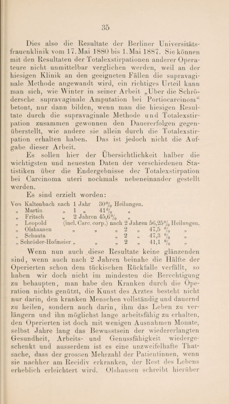 Dies also die Resultate der Berliner Universitäts¬ frauenklinik vom 17.Mai 1880 bis l.Mai 1887. Sie können mit den Resultaten der Totalexstirpationen anderer Opera¬ teure nicht unmittelbar verglichen werden, weil an der hiesigen Klinik an den geeigneten Fällen die supravagi¬ nale Methode angewandt wird, ein richtiges Urteil kann man sich, wie Winter in seiner Arbeit „Uber die Sclirö- dersche supravaginale Amputation bei Portiocarcinom“ betont, nur dann bilden, wenn man die hiesigen Resul¬ tate durch die supravaginale Methode und Totalexstir¬ pation zusammen gewonnen den Dauererfolgen gegen¬ überstellt, wie andere sie allein durch die Totalexstir¬ pation erhalten haben. Das ist jedoch nicht die Auf¬ gabe dieser Arbeit. Es sollen hier der Übersichtlichkeit halber die wichtigsten und neuesten Daten der verschiedenen Sta¬ tistiken über die Endergebnisse der Totalexstirpation bei Carcinoma uteri nochmals nebeneinander gestellt werden. Es sind erzielt worden: Von Kaltenbach nach 1 Jahr 30% Heilungen. „ Martin „ 1 „ 41% „ Fritsch „ 2 Jahren 45,0% „ „ Leopold (incl. Care, corp.) nach 2 Jahren 50,25% Heilungen. „ Olshausen „ „ „ 2 „ 47,5 % „ „ Sclniuta „2 * 47,3 % » ,, Schröder-Hofmeier „ „ „ 2 „ 41,1 % » Wenn nun auch diese Resultate keine glänzenden sind, wenn auch nach 2 Jahren beinahe die Hälfte der Operierten schon dem tückischen Rück falle verfällt, so haben wir doch nicht im mindesten die Berechtigung zu behaupten, man habe den Kranken durch die Ope¬ ration nichts genützt, die Kunst des Arztes besteht nicht nur darin, den kranken Menschen vollständig und dauernd zu heilen, sondern auch darin, ihm das Leben zu ver¬ längern und ihn möglichst lange arbeitsfähig zu erhalten, den Operierten ist doch mit wenigen Ausnahmen Monate, selbst Jahre lang das Bewusstsein der wiedererlangten Gesundheit, Arbeits- und Genussfähigkeit wiederge¬ schenkt und ausserdem ist es eine unzweifelhafte That- sache, dass der grossen Mehrzahl der Patientinnen, wenn sie nachher am Recidiv erkranken, der Rest des Lebens erheblich erleichtert wird. Olshausen schreibt hierüber