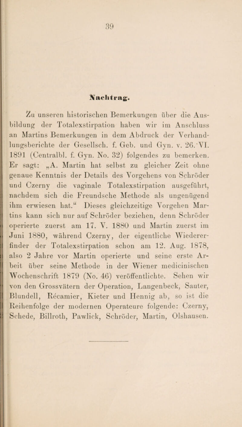 Nachtrag« Zu unseren historischen Bemerkungen über die Aus¬ bildung der Totalexstirpation haben wir im Anschluss an Martins Bemerkungen in dem Abdruck der Verband¬ lungsberichte der Gesellsch. f. Geb. und Gyn. v. 26. VI. 1891 (Centralbl. f. Gyn. No. 32) folgendes zu bemerken. Er sagt: „A. Martin hat selbst zu gleicher Zeit ohne genaue Kenntnis der Details des Vorgehens von Schröder und Czerny die vaginale Totalexstirpation ausgeführt, nachdem sich die Freundsche Methode als ungenügend ihm erwiesen hat.“ Dieses gleichzeitige Vorgehen Mar¬ tins kann sich nur auf Schröder beziehen, denn Schröder operierte zuerst am 17. V. 1880 und Martin zuerst im Juni 1880, während Czerny, der eigentliche Wiederer¬ finder der Totalexstirpation schon am 12. Aug. 1878, also 2 Jahre vor Martin operierte und seine erste Ar¬ beit über seine Methode in der Wiener medicinischen Wochenschrift 1879 (No. 46) veröffentlichte. Sehen wir von den Grossvätern der Operation, Langenbeck, Sauter, Blundell, Recamier, Kieter und Ilennig ab, so ist die Reihenfolge der modernen Operateure folgende: Czerny, Schede, Billroth, Pawlick, Schröder, Martin, Olshausen.