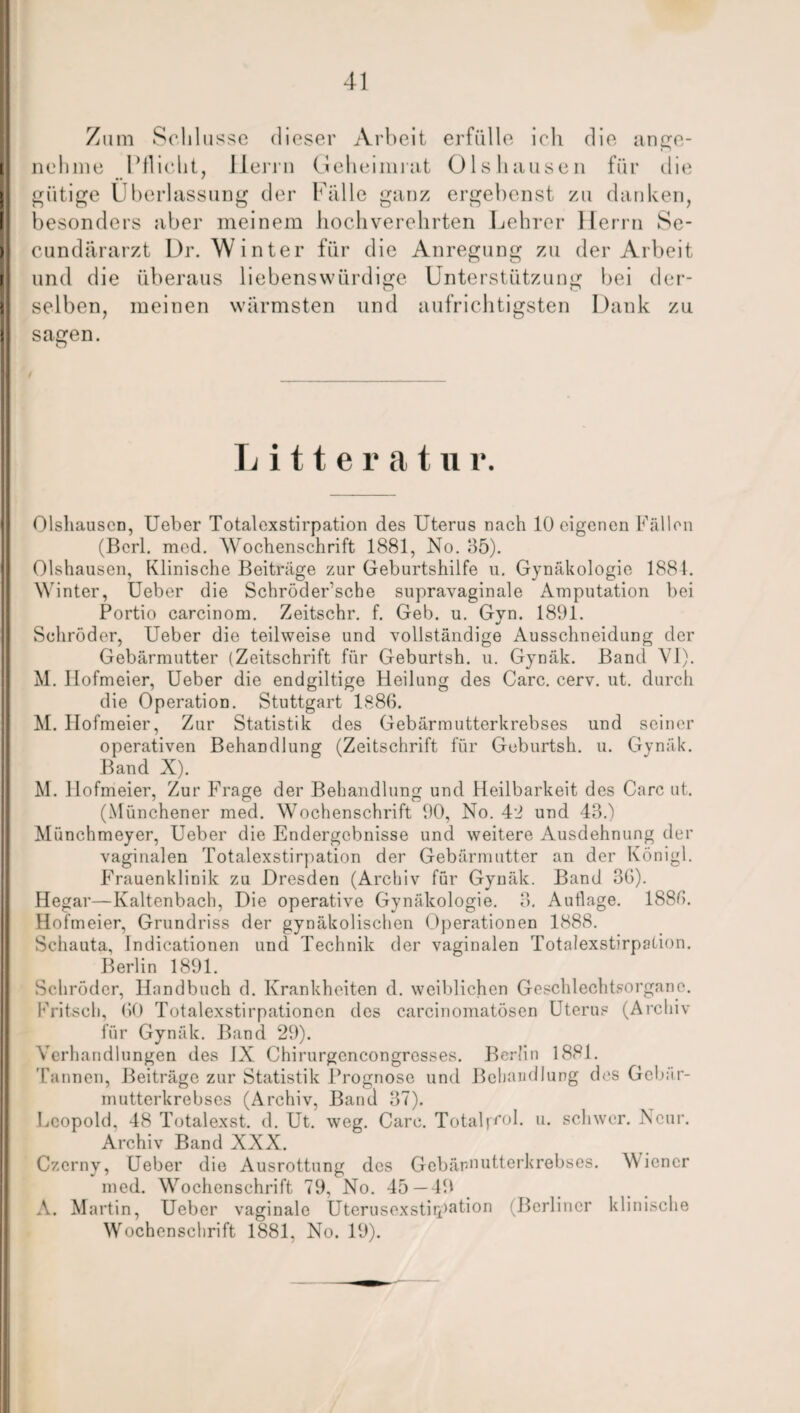 Zum Schlüsse dieser Arbeit erfülle ich die ange¬ nehme Pflicht, Herrn Geheimnit 01s hausen für die gütige Überlassung der Falle ganz ergebenst zu danken, besonders aber meinem hochverehrten Lehrer Herrn Se- cundärarzt Dr. Winter für die Anregung zu der Arbeit und die überaus liebenswürdige Unterstützung bei der¬ selben, meinen wärmsten und aufrichtigsten Dank zu sagen. Litteratu i*. Olshausen, Ueber Totalexstirpation des Uterus nach 10 eigenen Fällen (Berl. med. AVochenschrift 1881, No. 85). Olshausen, Klinische Beiträge zur Geburtshilfe u. Gynäkologie 1884. Winter, Ueber die Schröder’sche supravaginale Amputation bei Portio carcinom. Zeitschr. f. Geb. u. Gvn. 1891. Schröder, Ueber die teilweise und vollständige Ausschneidung der Gebärmutter (Zeitschrift für Geburtsh. u. Gynäk. Band VI). M. Ilofmeier, Ueber die endgiltige Heilung des Care. cerv. ut. durch die Operation. Stuttgart 1886. M. Hofmeier, Zur Statistik des Gebärmutterkrebses und seiner operativen Behandlung (Zeitschrift für Geburtsh. u. Gynäk. Band X). M. Hofmeier, Zur Frage der Behandlung und Heilbarkeit des Care ut. (Münchener med. Wochenschrift 90, No. 42 und 43.) Münchmeyer, Ueber die Endergebnisse und weitere Ausdehnung der vaginalen Totalexstirpation der Gebärmutter an der Königl. Frauenklinik zu Dresden (Archiv für Gynäk. Band 36). Hegar—Kaltenbach, Die operative Gynäkologie. 8. Auflage. 1886. Hofmeier, Grundriss der gynäkolischen Operationen 1888. Sehauta, Indicationen und Technik der vaginalen Totalexstirpation. Berlin 1891. Schröder, Handbuch d. Krankheiten d. weiblichen Geschlechtsorgane. Fritsch, 60 Totalexstirpationcn des carcinomatösen Uterus (Archiv für Gynäk. Band 29). Verhandlungen des IX Chirurgoncongrcsses. Berlin 1881. Tannen, Beiträge zur Statistik Prognose und Behandlung des Gebär¬ mutterkrebses (Archiv, Band 37). Leopold, 48 Totalexst. d. Ut. weg. Care. Totalpfol. u. schwer. Ncur. Archiv Band XXX. Czerny, Ueber die Ausrottung des Gebärmutterkrebses. Wiener med. Wochenschrift 79, No. 45—49 A. Martin, Ueber vaginale Uterusexstiipation (Berliner klinische Wochenschrift 1881. No. 19).