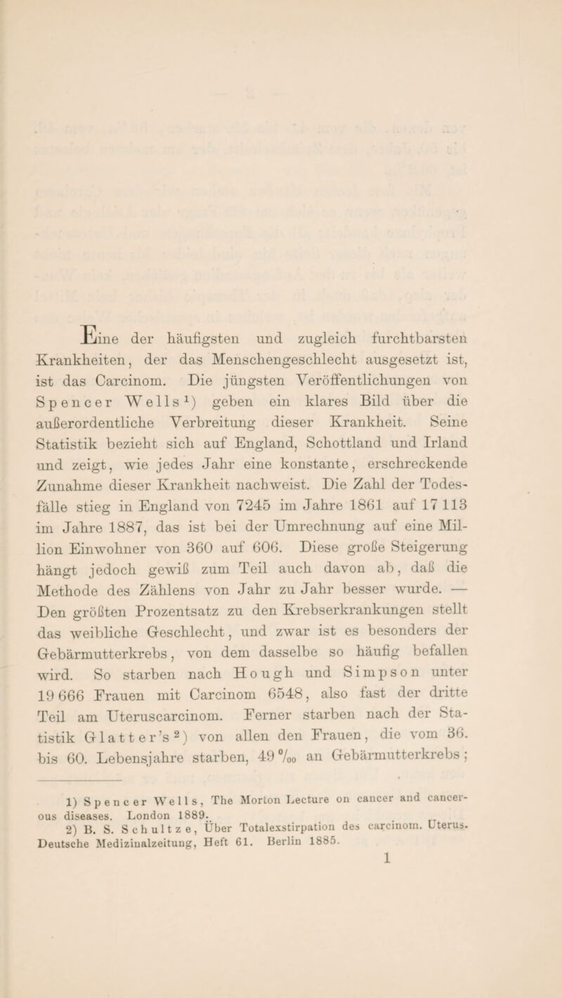 Eine der häufigsten und zugleich furchtbarsten Krankheiten, der das Menschengeschlecht ausgesetzt ist, ist das Carcinom. Die jüngsten Veröffentlichungen von Spencer Wells1) gehen ein klares Bild über die außerordentliche Verbreitung dieser Krankheit. Seine Statistik bezieht sich auf England, Schottland und Irland und zeigt, wie jedes Jahr eine konstante, erschreckende Zunahme dieser Krankheit nachweist. Die Zahl der Todes¬ fälle stieg in England von 7245 im Jahre 1861 auf 17 113 im Jahre 1887, das ist bei der Umrechnung auf eine Mil¬ lion Einwohner von 360 auf 606. Diese große Steigerung hängt jedoch gewiß zum Teil auch davon ab, daß die Methode des Zählens von Jahr zu Jahr besser wurde. — Den größten Prozentsatz zu den Krebserkrankungen stellt das weibliche Geschlecht, und zwar ist es besonders der Gebärmutterkrebs, von dem dasselbe so häufig befallen wird. So starben nach Hough und Simpson unter 19 666 Frauen mit Carcinom 6548, also fast der dritte Teil am Uteruscarcinom. Ferner starben nach der Sta¬ tistik G1 a 11 e r ’s 2) von allen den Frauen , die vom 36. bis 60. Lebensjahre starben, 49 %o an Gebärmutterkrebs; 1) Spencer Wells, The Morton Lecture on cancer and cancer- ous diseases. London 1889. 2) B. S. Schultze, Über Totalexstirpation des carcinom. Uterus. Deutsche Mediziualzeitung, Heft 61. Berlin 1885.