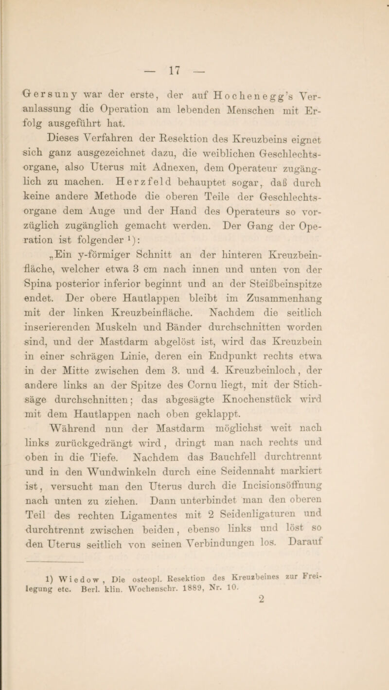 Gersuny war der erste, der auf Hochenegg’s Ver¬ anlassung die Operation am lebenden Menschen mit Er¬ folg ausgeflihrt hat. Dieses Verfahren der Resektion des Kreuzbeins eignet sich ganz ausgezeichnet dazu, die weiblichen Geschlechts¬ organe, also Uterus mit Adnexen, dem Operateur zugäng¬ lich zu machen. Herzfeld behauptet sogar, daß durch keine andere Methode die oberen Teile der Geschlechts¬ organe dem Auge und der Hand des Operateurs so vor¬ züglich zugänglich gemacht werden. Der Gang der Ope¬ ration ist folgender1): „Ein y-förmiger Schnitt an der hinteren Kreuzbein- fläche, welcher etwa 3 cm nach innen und unten von der Spina posterior inferior beginnt und an der Steißbeinspitze endet. Der obere Hautlappen bleibt im Zusammenhang mit der linken Kreuzbeinfläche. Nachdem die seitlich inserierenden Muskeln und Bänder durchschnitten worden sind, und der Mastdarm abgelöst ist, wird das Kreuzbein in einer schrägen Linie, deren ein Endpunkt rechts etwa in der Mitte zwischen dem 3. und 4. Kreuzbeinloch, der andere links an der Spitze des Cornu liegt, mit der Stich¬ säge durchschnitten; das abgesägte Knochenstück wird mit dem Hautlappen nach oben geklappt. Während nun der Mastdarm möglichst weit nach links zurückgedrängt wird , dringt man nach rechts und oben in die Tiefe. Nachdem das Bauchfell durchtrennt und in den Wundwinkeln durch eine Seidennaht markiert ist, versucht man den Uterus durch die Incisionsölfnung nach unten zu ziehen. Dann unterbindet man den oberen Teil des rechten Ligamentes mit 2 Seidenligaturen und durchtrennt zwischen beiden, ebenso links und löst so den Uterus seitlich von seinen Verbindungen los. Daraul 1) Wiedow , Die osteopl. Resektion des Kreuzbeines zur Frei¬ legung etc. Berl. klin. Woclienschr. 1889, Nr. 10. 2