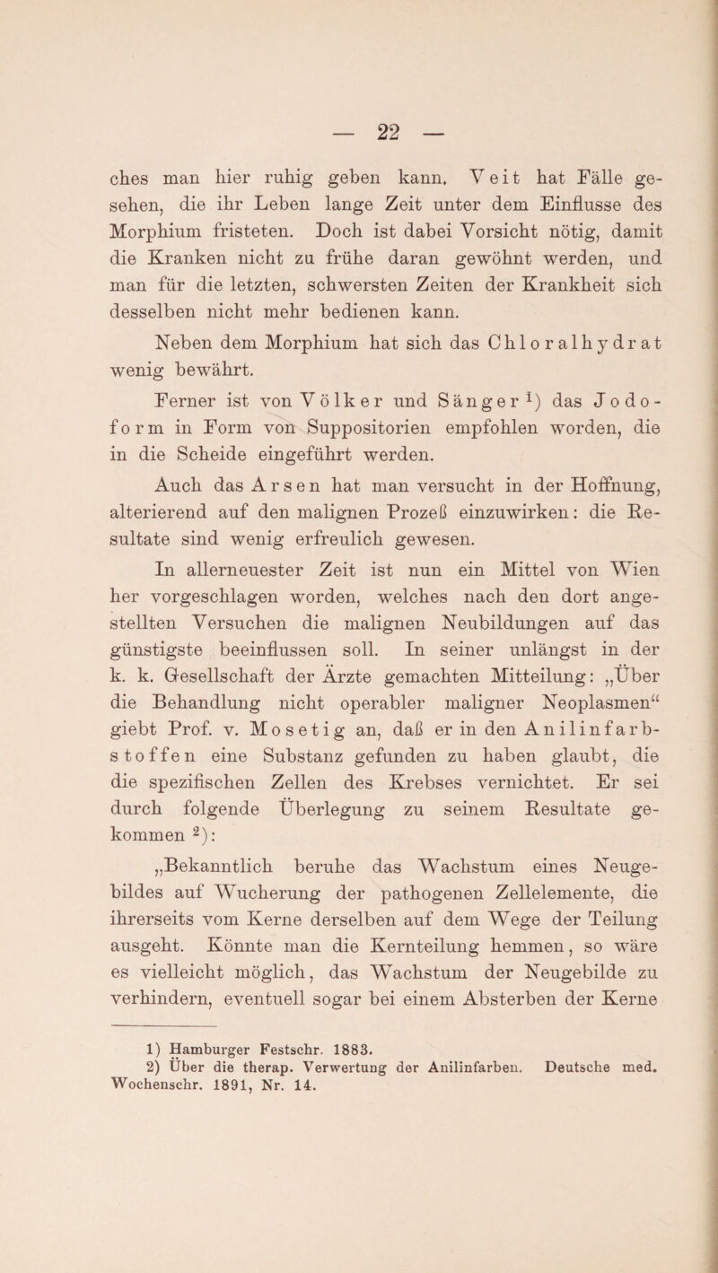 ches man hier ruhig gehen kann, Veit hat Fälle ge¬ sehen, die ihr Leben lange Zeit unter dem Einflüsse des Morphium fristeten. Doch ist dabei Vorsicht nötig, damit die Kranken nicht zu frühe daran gewöhnt werden, und man für die letzten, schwersten Zeiten der Krankheit sich desselben nicht mehr bedienen kann. Neben dem Morphium hat sich das Chloralhydrat wenig bewährt. Ferner ist von V ö 1 k er und Sänger i) das Jodo¬ form in Form von Suppositorien empfohlen worden, die in die Scheide eingeführt werden. Auch das Arsen hat man versucht in der Hoffnung, alterierend auf den malignen Prozeß einzuwirken: die Re¬ sultate sind wenig erfreulich gewesen. In allerneuester Zeit ist nun ein Mittel von Wien her vorgeschlagen worden, welches nach den dort ange- stellten Versuchen die malignen Neubildungen auf das günstigste beeinflussen soll. In seiner unlängst in der k. k. Gesellschaft der Ärzte gemachten Mitteilung: „Über die Behandlung nicht operabler maligner Neoplasmen“ giebt Prof. v. Mosetig an, daß er in den Anilinfarb¬ stoffen eine Substanz gefunden zu haben glaubt, die die spezifischen Zellen des Krebses vernichtet. Er sei durch folgende Überlegung zu seinem Resultate ge¬ kommen 2): „Bekanntlich beruhe das Wachstum eines Neuge¬ bildes auf Wucherung der pathogenen Zellelemente, die ihrerseits vom Kerne derselben auf dem Wege der Teilung ausgeht. Könnte man die Kernteilung hemmen, so wäre es vielleicht möglich, das Wachstum der Neugebilde zu verhindern, eventuell sogar bei einem Absterben der Kerne 1) Hamburger Festschr. 1883. 2) Über die therap. Verwertung der Anilinfarben. Deutsche med. Wochenschr. 1891, Nr. 14.