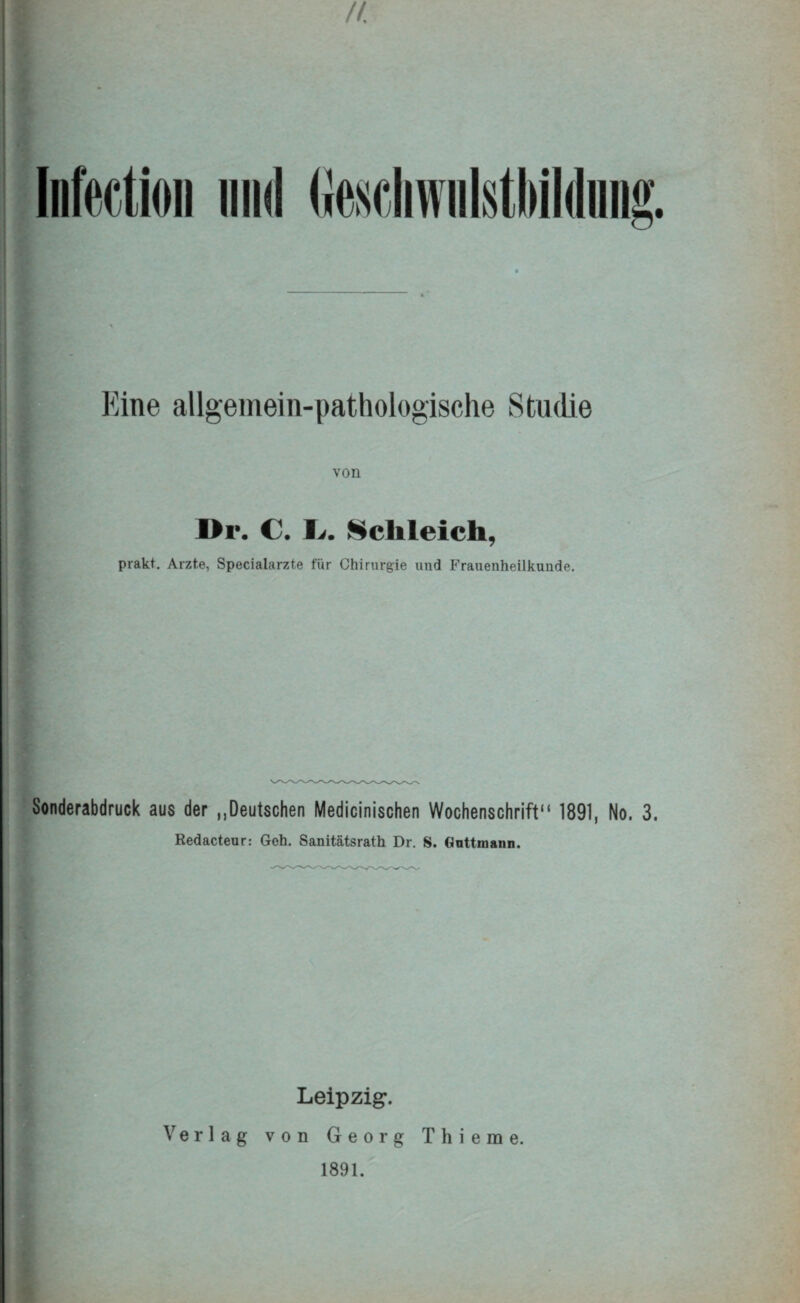 II. liMion mul Geschwnlstliildiing. ■ Eine allgemein-pathologische Studie von I>r. C. I,. Schleich, prakt. Arzte, Specialarzte für Chirurgie und Frauenheilkunde. Sonderabdruck aus der „Deutschen Medicinischen Wochenschrift“ 1891, No. 3. Redacteur: Geh. Sanitätsrath Dr. S. Gnttmann. Leipzig. Verlag von Georg Thierae. 1891.