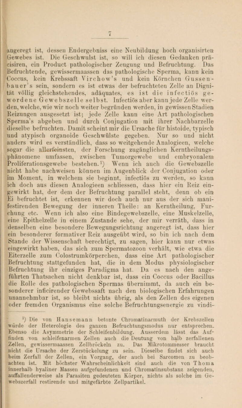 ( angeregt ist, dessen Endergebnis eine Neubildung hoch organisirten Gewebes ist. Die Geschwulst ist, so will ich diesen Gedanken prä- cisiren, ein Product pathologischer Zeugung und Befruchtung. Das Befruchtende, gewissermaassen das pathologische Sperma, kann kein Coccus, kein Krebssaft Yirchow’s und kein Körnchen Gussen- bauer's sein, sondern es ist etwas der befruchteten Zelle an Digni¬ tät völlig gleichstehendes, adäquates, es ist die infectiös ge¬ wordene Gewebszelle selbst. Infectiös aber kann jede Zelle wer¬ den, welche, wie wir noch weiter begründen werden, in gewissen Stadien Heizungen ausgesetzt ist; jede Zelle kann eine Art pathologischen Sperma1 s abgeben und durch Conjugation mit ihrer Nachbarzelle dieselbe befruchten. Damit scheint mir die Ursache für histoide, typisch und atypisch organoide Geschwülste gegeben. Nur so und nicht anders wird es verständlich, dass so weitgehende Analogieen, welche sogar die allerfeinsten, der Forschung zugänglichen Kerntheilungs- phänomene umfassen, zwischen Tumorgewebe und embryonalem Proliferationsgewebe bestehen.1) Wenn ich auch die Gewebszelle nicht habe nachweisen können im Augenblick der Conjugation oder im Moment, in welchem sie beginnt, infectiös zu werden, so kann ich doch aus diesen Analogieen schliessen, dass hier ein Reiz ein¬ gewirkt hat, der dem der Befruchtung parallel steht, denn ob ein Ei befruchtet ist, erkennen wir doch auch nur aus der sich mani- festirenden Bewegung der inneren Tlieile: an Kerntheilung, Fur¬ chung etc. Wenn ich also eine Bindegewebszelle, eine Muskelzelle, eine Epithelzelle iu einem Zustande sehe, der mir verräth, dass in denselben eine besondere Bewegungsrichtung angeregt ist, dass hier ein besonderer formativer Reiz ausgeübt wird, so bin ich nach dem Stande der Wissenschaft berechtigt, zu sagen, hier kann nur etwas eingewirkt haben, das sich zum Spermatozoon verhält, wie etwa die Eiterzelle zum Colostrumkörperchen, dass eine Art pathologischer Befruchtung stattgefunden hat, die in dem Modus physiologischer Befruchtung ihr einziges Paradigma hat. Da es nach den ange¬ führten Thatsachen nicht denkbar ist, dass ein Coccus oder Bacillus die Rolle des pathologischen Spermas übernimmt, da auch ein be¬ sonderer inficirender Gewebssaft nach den biologischen Erfahrungen unannehmbar ist, so bleibt nichts übrig, als den Zellen des eigenen oder fremden Organismus eine solche Befruchtungsenergie zu vindi- *) Die von Hanse mann betonte Chromatinarmuth der Krebszellen würde der Heterologie des ganzen Befruchtungsraodus nur entsprechen. Ebenso die Asymmetrie der Schleifenbildung. Ausserdem lässt das Auf- tinden von schleifenarmen Zellen auch die Deutung von halb zerfallenen Zellen, gewissermaassen Zellbröckeln zu. Das Mikrotommesser braucht nicht die Ursache der Zerstückelung zu sein. Dieselbe findet sich auch beim Zerfall der Zellen, ein Vorgang, der auch bei Sarcoraen zu beob¬ achten ist. Mit höchster Wahrscheinlichkeit sind auch die von Thoma innerhalb hyaliner Massen aufgefundenen und Chromatinsubstanz zeigenden, auffallenderweise als Parasiten gedeuteten Körper, nichts als solche im Ge¬ webszerfall restirende und mit.gefärbte Zellpartikel.