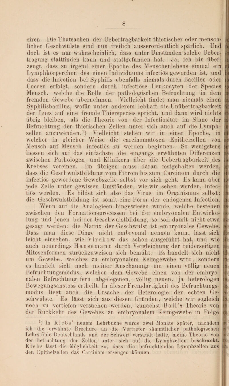 ciren. Die Thatsachen der Uebertragbarkeit thierischer oder mensch¬ licher Geschwülste sind nun freilich ausserordentlich spärlich. Und doch ist es nur wahrscheinlich, dass unter Umständen solche Ueber: tragung stattfinden kann und stattgefunden hat. Ja, ich bin über¬ zeugt, dass zu irgend einer Epoche des Menschenlebens einmal ein Lymphkörperchen des einen Individuums infectiös geworden ist, und dass die Infection bei Syphilis ebenfalls niemals durch Bacillen oder Coccen erfolgt, sondern durch infectiöse Leukocyten der Species Mensch, welche die Rolle der pathologischen Befruchtung in dem fremden Gewebe übernehmen. Vielleicht findet man niemals einen Syphilisbacillus, wofür unter anderem lebhaft die Unübertragbarkeit der Lues auf eine fremde Thierspecies spricht, und dann wird nichts übrig bleiben, als die Theorie von der Infectiosität im Sinne der Befruchtung der thierischen Zellen unter sich auch auf die Lymph- zellen anzuwenden.1) Vielleicht stehen wir in einer Epoche, in welcher in gleicher Weise die carcinomatösen Epithelzellen von Mensch auf Mensch infectiös zu werden beginnen. So wenigstens liessen sich auf das einfachste die eingangs erwähnten Differenzen zwischen Pathologen und Klinikern über die Uebertragbarkeit des Krebses vereinen. Im übrigen muss daran festgehalten werden, dass die Geschwulstbildung vom Fibrom bis zum Carcinom durch die infectiös gewordene Gewebszelle selbst vor sich geht. Es kann aber jede Zelle unter gewissen Umständen, wie wir sehen werden, infec¬ tiös werden. Es bildet sich also das Virus im Organismus selbst: die Geschwulstbildung ist somit eine Form der endogenen Infection. Wenn auf die Aualogieen hingewiesen wurde, welche bestehen zwischen den Formationsprocessen bei der embryonalen Entwicke¬ lung und jenen bei der Geschwulstbildung, so soll damit nicht etwa gesagt werden: die Matrix der Geschwulst ist embryouales Gewebe. Dass man diese Dinge nicht embryonal nennen kann, lässt sich leicht einsehen, wie Virehow das schon ausgeführt hat, und wie auch neuerdings Hansemann durch Vergleichung der beiderseitigen Mitosenformen zurückzuweisen sich bemüht. Es handelt sich nicht um Gewebe, welches zu embryonalem Keimgewebe wird, sondern es handelt sich nach meiner Anschauung um einen völlig neuen Befruchtungsmodus, welcher dem Gewebe einen von der embryo¬ nalen Befruchtung fern abgelegenen, völlig neuen, ja heterologen Bewegungsanstoss ertheilt. In dieser Fremdartigkeit des Befruchtungs¬ modus liegt auch die Ursache der Heterologie der echten Ge¬ schwülste. Es lässt sich aus diesen Gründen, wrnlche wir sogleich noch zu vertiefen versuchen werden, zunächst Boll’s Theorie von der Rückkehr des Gewebes zu embryonalem Keimgewebe in Folge b In Klebs’ neuem Lehrbuche wurde zwei Monate später, nachdem ich die erwähnte Brochüre an die Vertreter sämmtlicher pathologischen Lehrstühle Deutschlands und der Schweiz versandt hatte, meine Theorie von der Befruchtung der Zellen unter sich auf die Lymphzellen beschränkt. Klebs lässt die Möglichkeit zu, dass die befruchtenden Lymphzellen aus den Epithelzellen das Carcinom erzeugen können. o •3 •3 fd ff * £ § b- ft I >38 l ff i i