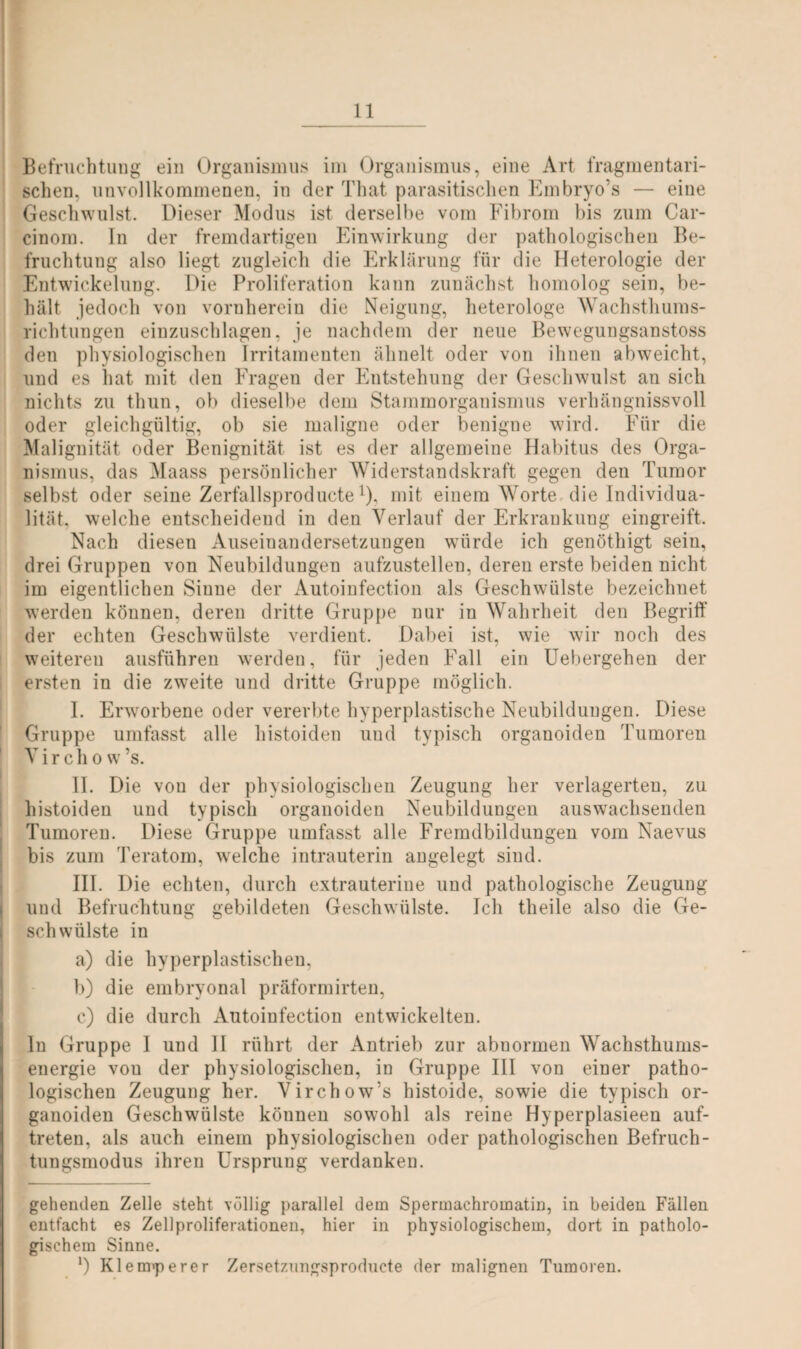 Befruchtung ein Organismus im Organismus, eine Art fragmentari¬ schen, unvollkommenen, in der That parasitischen Embryo’s — eine Geschwulst. Dieser Modus ist derselbe vom Fibrom bis zum Car- cinom. In der fremdartigen Einwirkung der pathologischen Be¬ fruchtung also liegt zugleich die Erklärung für die Heterologie der Entwickelung. Die Proliferation kann zunächst homolog sein, be¬ hält jedoch von vornherein die Neigung, heterologe Wachsthums¬ richtungen einzuschlagen, je nachdem der neue Bewegungsanstoss den physiologischen Irritameuten ähnelt oder von ihnen abweicht, und es hat mit den Fragen der Entstehung der Geschwulst an sich nichts zu thun, ob dieselbe dem Stammorganismus verhängnisvoll oder gleichgültig, ob sie maligne oder benigne wird. Für die Malignität oder Benignität ist es der allgemeine Habitus des Orga¬ nismus, das Maass persönlicher Widerstandskraft gegen den Tumor selbst oder seine Zerfallsproducte!), mit einem Worte die Individua¬ lität, welche entscheidend in den Verlauf der Erkrankung eingreift. Nach diesen Auseinandersetzungen würde ich genöthigt sein, drei Gruppen von Neubildungen aufzustellen, deren erste beiden nicht im eigentlichen Sinne der Autoinfection als Geschwülste bezeichnet werden können, deren dritte Gruppe nur in Wahrheit den Begriff der echten Geschwülste verdient. Dabei ist, wie wir noch des weiteren ausführen werden, für jeden Fall ein Uebergehen der ersten in die zweite und dritte Gruppe möglich. I. Erwrorbene oder vererbte hyperplastische Neubildungen. Diese Gruppe umfasst alle histoiden und typisch organoiden Tumoren V i r c h o w ’s. II. Die von der physiologischen Zeugung her verlagerten, zu histoiden und typisch organoiden Neubildungen auswachsenden Tumoren. Diese Gruppe umfasst alle Fremdbildungen vom Naevus bis zum Teratom, wrelche intrauterin angelegt sind. III. Die echten, durch extrauterine und pathologische Zeugung und Befruchtung gebildeten Geschwülste. Ich theile also die Ge¬ schwülste in a) die hvperplastiseheu, b) die embryonal präformirten, c) die durch Autoinfection entwickelten. ln Gruppe I und II rührt der Antrieb zur abnormen Wachsthums¬ energie vou der physiologischen, in Gruppe III von einer patho¬ logischen Zeugung her. Virchow’s histoide, sowie die typisch or¬ ganoiden Geschwülste können sowohl als reine Hyperplasieen auf- treten, als auch einem physiologischen oder pathologischen Befruch¬ tungsmodus ihren Ursprung verdanken. gehenden Zelle steht völlig parallel dem Spermachromatin, in beiden Fällen entfacht es Zellproliferationen, hier in physiologischem, dort in patholo¬ gischem Sinne. *) Klerarerer Zersetzungsproducte der malignen Tumoren.