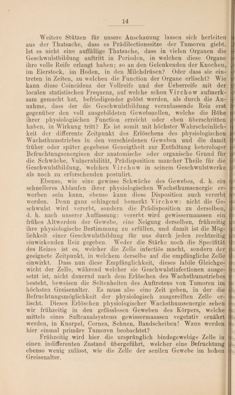Weitere Stützen für unsere Anschauung lassen sich herleiten aus der Thatsache, dass es Prädilectionssitze der Tumoren giebt. Ist es nicht eine auffällige Thatsache, dass in vielen Organen die Geschwulstbildung auftritt in Perioden, in welchen diese Organe ihre volle Reife erlangt haben; so an den Gelenkenden der Knochen, im Eierstock, im Hoden, iu den Milchdrüsen? Oder dass sie ein- treten in Zeiten, zu welchen die Function der Organe erlischt? Wie kann diese Coincideuz der Vollreife und der Ueberreife mit der localen statistischen Frequenz, auf welche schon Virchow aufmerk¬ sam gemacht hat, befriedigender gelöst werden, als durch die An¬ nahme, dass der die Geschwulstbildung veranlassende Reiz erst gegenüber den voll ausgebildeten Gewebszellen, welche die Höhe ihrer physiologischen Function erreicht oder eben überschritten haben, in Wirkung tritt? Es ist somit mit höchster Wahrscheinlich¬ keit der differente Zeitpunkt des Erlöschens des physiologischen Wachstlmmstriebes in den verschiedenen Geweben und die damit früher oder später gegebene Geneigtheit zur Entfaltung heterologer Befruchtungsenergieen der anatomische oder organische Grund für die Schwäche, Vulnerabilität, Prädisposition mancher Theile für die Geschwulstbildung, welchen Virchow in seinem Geschwulstwerke als noch zu erforschenden postulirt. Ebenso, wie eine gewisse Schwäche des Gewebes, d. li. ein schnelleres Ablaufen ihrer physiologischen Wachsthumsenergie er¬ worben sein kann, ebenso kann diese Disposition auch vererbt werden. Denn ganz schlagend bemerkt Virchow: nicht die Ge¬ schwulst wird vererbt, sondern die Prädisposition zu derselben, d. h. nach unserer Auffassung: vererbt wird gewissermaassen ein frühes Altwerden der Gewebe, eine Neigung derselben, frühzeitig ihre physiologische Bestimmung zu erfüllen, und damit ist die Mög¬ lichkeit einer Geschwulstbildung für uns durch jeden rechtzeitig einwirkenden Reiz gegeben. Weder die Stärke noch die Specifität des Reizes ist es, welcher die Zelle infectiös macht, sondern der geeignete Zeitpunkt, in welchem derselbe auf die empfängliche Zelle einwirkt. Dass nun diese Empfänglichkeit, dieses labile Gleichge¬ wicht der Zelle, während welcher sie Geschwulstinfectionen ausge¬ setzt ist, nicht dauernd nach dem Erlöschen des Wachsthumstriebes besteht, beweisen die Seltenheiten des Auftretens von Tumoren im höchsten Greisenalter. Es muss also eine Zeit geben, in der die Befruchtungsmöglichkeit der physiologisch ausgereiften Zelle er¬ lischt. Dieses Erlöschen physiologischer Wachsthumsenergie sehen wir frühzeitig in den gefässlosen Geweben des Körpers, welche mittels eines Saftcanalsystems gewissermaassen vegetativ ernährt werden, in Knorpel, Cornea, Sehnen, Bandscheiben! Wann werden hier einmal primäre Tumoren beobachtet? Frühzeitig wird hier die ursprünglich bindegewebige Zelle in einen indifferenten Zustand übergeführt, welcher eine Befruchtung ebenso wenig zulässt, wie die Zelle der senilen Gewebe im hohen Greisenalter.