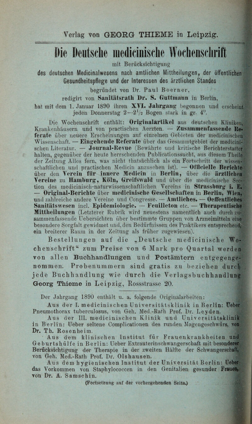 Die Deutsche medicinische Wochenschrift mit Berücksichtigung des deutschen Medicinalwesens nach amtlichen Mittheilungen, der öffentlichen Gesundheitspflege und der Interessen des ärztlichen Standes begründet von Dr. Paul Boerner, redigirt von Sanitätsrath Dr. S. Guttmaim in Berlin, hat mit dem 1. Januar 1890 ihren XVI. Jahrgang’ begonnen und erscheint jeden Donnerstag 2—2ljv Bogen stark in gr. 4U. Die Wochenschrift enthält: Originalartikel aus deutschen Kliniken, Krankenhäusern und von practischen Aerzten. — Zusammenfassende Re« ferate über neuere Erscheinungen auf einzelnen Gebieten der medicinischen Wissenschaft. — Eingehende Referate über das Gesammtgebiet der medicini¬ schen Literatur. — Journal-Revue (Bewährte und kritische Berichterstatter halten, gegenüber der heute herrschenden Publicationssucht, aus diesem Theile der Zeitung Alles fern, was nicht thätsächlich als ein Fortschritt der wissen¬ schaftlichen und practischen Medicin anzusehen ist). — Officielle Berichte über den Verein für innere Medicin in Berlin, über die ärztlichen Vereine zu Hamburg, Köln, Greifswald und über die medicinische Sek¬ tion des medicinisch-naturwissenschaftlichen Vereins in Strassbnrg i. E. — Original-Berichte über medicinische Gesellschaften in Berlin, Wien, und zahlreiche andere Vereine und Congresse. — Amtliches. — Oeffentliches Sanitätswesen incl. Epidemiologie. — Feuilleton etc. — Therapeutische Mittheilungen (Letzterer Rubrik wird neuestens namentlich auch durch zu¬ sammenfassende Uebersichten über bestimmte Gruppen von Arzneimitteln eine besondere Sorgfalt gewidmet und, den Bedürfnissen des Praktikers entsprechend, ein breiterer Raum in der Zeitung als früher zugewiesen). Bestellungen auf die „Deutsche medicinische Wo¬ chenschrift“ zum Preise von 6 Mark pro Quartal werden von allen Buchhandlungen und Postämtern entgegenge¬ nommen. Probenummern sind gratis zu beziehen durch jede Buchhandlung wie durch die Verlagsbuchhandlung Georg Thieme in Leipzig, Bossstrasse 20. Der Jahrgang 1890 enthält u. a. folgende Originalarbeiten: Aus der I. medicinischen Universitätsklinik in Berlin: Heber Pneumothorax tuberculosus, von Geh. Med.-Rath Prof. Dr. Leyden. Aus der III. medicinischen Klinik und Universitätsklinik in Berlin: Ueber seltene Complicationen des runden Magengeschwürs, von Dr. Th. Rosenheim. ' Aus dem klinischen Institut für Frauenkrankheiten und Geburtshülfe in Berlin: Ueber Extrauterinschwangerschaft mit besonderer Berücksichtigung der Therapie in der zweiten Hälfte der Schwangerschaft, von Geh. Med.-Rath Prof. Dr. Olshausen. Aus dem hygienischen Institut der Universität Berlin: Ueber das Vorkommen von Staphylococcen in den Genitalien gesunder Frauen, von Dr. A. Samschin. (Fortsetzung auf der vorhergehenden Seite.)