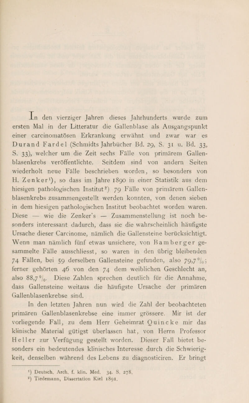 In den vierziger Jahren dieses Jahrhunderts wurde zum ersten Mal in der Litteratur die Gallenblase als Ausgangspunkt einer carcinomatösen Erkrankung erwähnt und zwar war es Durand Fardel (Schmidts Jahrbücher ßd. 29, S. 31 u. Bd. 33, S. 33), welcher um die Zeit sechs Fälle von primärem Gallen¬ blasenkrebs veröffentlichte. Seitdem sind von andern Seiten wiederholt neue Fälle beschrieben worden, so besonders von H. Zenker^), so dass im Jahre 1890 in einer Statistik aus dem hiesigen pathologischen Institut^) 79 Fälle von primärem Gallen¬ blasenkrebs zusammengestellt werden konnten, von denen sieben in dem hiesigen pathologischen Institut beobachtet worden waren. Diese — wie die Zenker’s — Zusammenstellung ist noch be¬ sonders interessant dadurch, dass sie die wahrscheinlich häufigste Ursache dieser Carcinome, nämlich die Gallensteine berücksichtigt. Wenn man nämlich fünf etwas unsichere, von Bamberger ge¬ sammelte Fälle ausschliesst, so waren in den übrig bleibenden 74 Fällen, bei 59 derselben Gallensteine gefunden, also 79,7 ^/o; ferner gehörten 46 von den 74 dem weiblichen Geschlecht an, also 88,7 ®/q. Diese Zahlen sprechen deutlich für die Annahme, dass Gallensteine weitaus die häufigste Ursache der primären Gallenblasenkrebse sind. In den letzten Jahren nun wird die Zahl der beobachteten primären Gallenblasenkrebse eine immer grössere. Mir ist der vorliegende Fall, zu dem Herr Geheimrat Quincke mir das klinische Material gütigst überlassen hat, von Herrn Professor Heller zur Verfügung gestellt worden. Dieser Fall bietet be¬ sonders ein bedeutendes klinisches Interesse durch die Schwierig¬ keit, denselben während des Lebens zu diagnosticiren. Er bringt ‘) Deutsch. Arch. f. klin. Med. 34. S. 278. Tiedemann, Dissertation Kiel 1891.