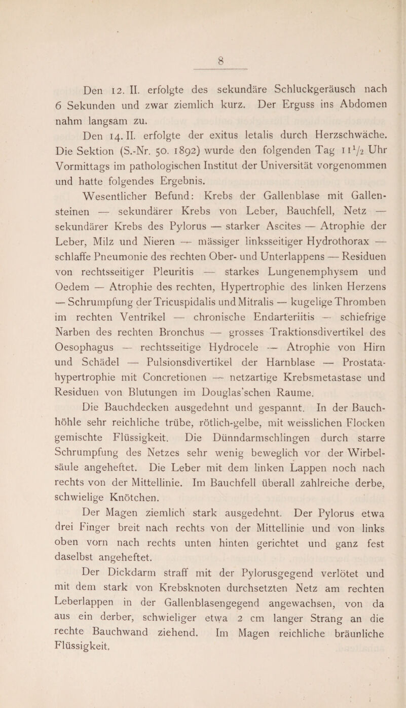 Den 12. II. erfolgte des sekundäre Schluckgeräusch nach 6 Sekunden und zwar ziemlich kurz. Der Erguss ins Abdomen nahm langsam zu. Den 14.11. erfolgte der exitus letalis durch Herzschwäche. Die Sektion (S.-Nr. 50. 1892) wurde den folgenden Tag 11V2 Uhr Vormittags im pathologischen Institut der Universität vorgenommen und hatte folgendes Ergebnis. Wesentlicher Befund: Krebs der Gallenblase mit Gallen¬ steinen — sekundärer Krebs von Leber, Bauchfell, Netz — sekundärer Krebs des Pylorus — starker Ascites — Atrophie der Leber, Milz und Nieren — mässiger linksseitiger Hydrothorax — schlaffe Pneumonie des rechten Ober- und Unterlappens — Residuen von rechtsseitiger Pleuritis — starkes Lungenemphysem und Oedem — Atrophie des rechten, Hypertrophie des linken Herzens — Schrumpfung derTricuspidalis und Mitralis — kugelige Thromben im rechten Ventrikel — chronische Endarteriitis — schiefrige Narben des rechten Bronchus — grosses Traktionsdivertikel des Oesophagus rechtsseitige Hydrocele — Atrophie von Hirn und Schädel — Pulsionsdivertikel der Harnblase — Prostata¬ hypertrophie mit Concretionen — netzartige Krebsmetastase und Residuen von Blutungen im Douglas’schen Raume. Die Bauchdecken ausgedehnt und gespannt. In der Bauch¬ höhle sehr reichliche trübe, rötlich-gelbe, mit weisslichen Flocken gemischte Flüssigkeit. Die Dünndarmschlingen durch starre Schrumpfung des Netzes sehr wenig beweglich vor der Wirbel¬ säule angeheftet. Die Leber mit dem linken Lappen noch nach rechts von der Mittellinie. Im Bauchfell überall zahlreiche derbe, schwielige Knötchen. Der Magen ziemlich stark ausgedehnt. Der Pylorus etwa drei Finger breit nach rechts von der Mittellinie und von links oben vorn nach rechts unten hinten gerichtet und ganz fest daselbst angeheftet. Der Dickdarm straff mit der Pylorusgegend verlötet und mit dem stark von Krebsknoten durchsetzten Netz am rechten Leberlappen in der Gallenblasengegend angewachsen, von da aus ein derber, schwieliger etwa 2 cm langer Strang an die rechte Bauchwand ziehend. Im Magen reichliche bräunliche Flüssigkeit,